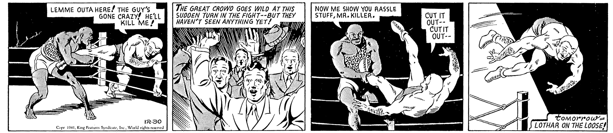 Comic book OCR: LEMME OUTA HERE! THE GUY'S GONE CRAZY! HE'LL KILL ME! THE GREAT CROWO GOES WILD AT THIS SUDDEN TURN IN THE FIGHT--BUT THEY HAVEN'T SEEN ANYTHING YET! NOW ME SHOW YOU RASSLE STUFFMR. KILLER. CUT IT OUT-- CUTIT OUT-- IR30 Cipr 1941Workl righes reserved tomorrouwYa LOTHAR ON THE LOOSE! LEMME OUTA HERE! THE GUY'S GONE CRAZY! HE'LL KILL ME! THE GREAT CROWO GOES WILD AT THIS SUDDEN TURN IN THE FIGHT--BUT THEY HAVEN'T SEEN ANYTHING YET! NOW ME SHOW YOU RASSLE STUFFMR. KILLER. CUT IT OUT-- CUTIT OUT-- IR30 Cipr 1941King Feature SyndicwWorkl righes reserved tomorrouwYa LOTHAR ON THE LOOSE!