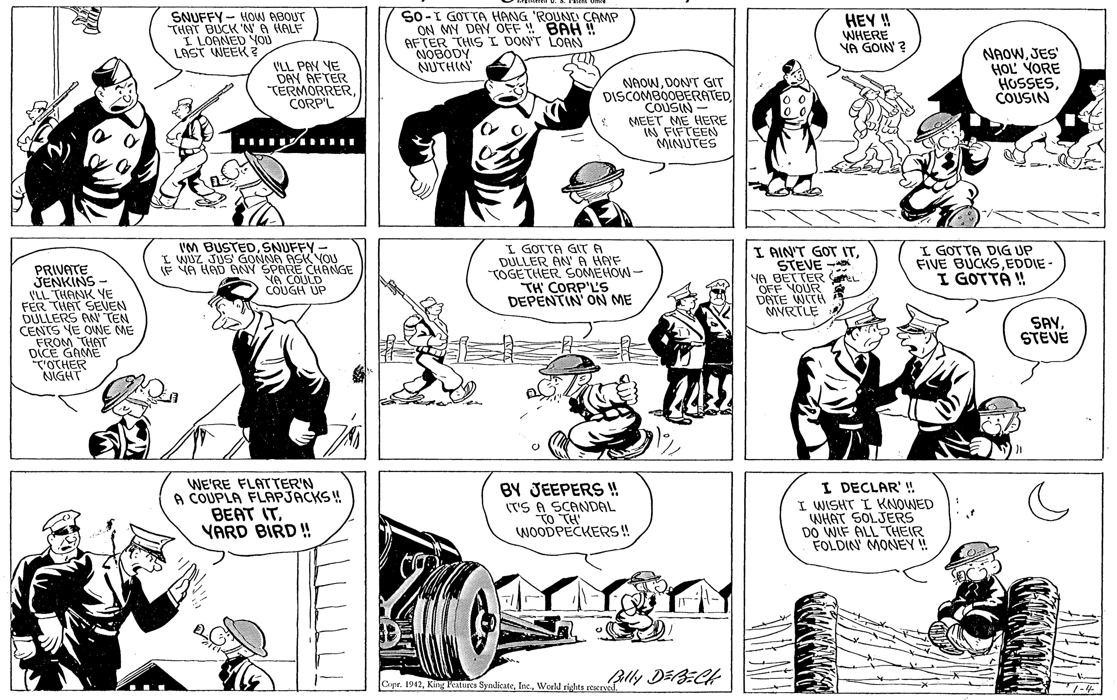 Black OCR: SNUFFY - HOW ABOUT "THAT BUCK 'NA HALF I LOANED YOD LAST WEEK S0-I GOTTA HANG 'ROUNE CAMP ON MY DAY OFF BAH AFTER THIS I DON'T LOAN NOBODY NUTHIN HEY ! WHERE YA GOIN ? VLL PAY YE DAY AFTER "TERMORRERCORP'L NAOWJES' HOL YORE HOSSESCOUSIN NAOWDONT GIT DISCOMBOOBERATEDCOUSIN - MEET ME HERE IN FIFTEEN MINUTES I'M BUSTEDSNUFFY - I WUZ JUS GONNA ASK NOU IF VA HAD PANY SPARE CHANGE VA COULD COUGH UP I GOTTA GT A DULLER AN'A HAF TOGETHER SOMEHOW- TH' CORP'L'S DEPENTIN' ON ME I AIN'T GOT ITSTEVE - YA BETTER I GOTTA DIG UP FIVE BUCKSEDDIE- I GOTTÁ ! PRIVATE SENKINS - I'LL THANK YE FER THAT SEVEN DULLERS AN TEN CENTS YE OWE ME FROM THAT DICE GAME OTHER NIGHT meL OFF YOUR DATE WITH MYRTLE SAYSTEVE WE'RE FLATTER'N A COUPLA FLAPJACKS ! BEAT ITYARD BIRD ! BY JEEPERS !! (T'S A SCANDAL To TH WOODPECKERS! I DECLAR' ! I WISHT I KNOWED WHAT SOLJERS DO WIF ALL THEIR FOLDIN MONEY! Ally DEBECH Cape. 1942World rights reservel SNUFFY - HOW ABOUT "THAT BUCK 'NA HALF I LOANED YOD LAST WEEK S0-I GOTTA HANG 'ROUNE CAMP ON MY DAY OFF BAH AFTER THIS I DON'T LOAN NOBODY NUTHIN HEY ! WHERE YA GOIN ? VLL PAY YE DAY AFTER "TERMORRERCORP'L NAOWJES' HOL YORE HOSSESCOUSIN NAOWDONT GIT DISCOMBOOBERATEDCOUSIN - MEET ME HERE IN FIFTEEN MINUTES I'M BUSTEDSNUFFY - I WUZ JUS GONNA ASK NOU IF VA HAD PANY SPARE CHANGE VA COULD COUGH UP I GOTTA GT A DULLER AN'A HAF TOGETHER SOMEHOW- TH' CORP'L'S DEPENTIN' ON ME I AIN'T GOT ITSTEVE - YA BETTER I GOTTA DIG UP FIVE BUCKSEDDIE- I GOTTÁ ! PRIVATE SENKINS - I'LL THANK YE FER THAT SEVEN DULLERS AN TEN CENTS YE OWE ME FROM THAT DICE GAME OTHER NIGHT meL OFF YOUR DATE WITH MYRTLE SAYSTEVE WE'RE FLATTER'N A COUPLA FLAPJACKS ! BEAT ITYARD BIRD ! BY JEEPERS !! (T'S A SCANDAL To TH WOODPECKERS! I DECLAR' ! I WISHT I KNOWED WHAT SOLJERS DO WIF ALL THEIR FOLDIN MONEY! Ally DEBECH Cape. 1942King Katures SyndlicateWorld rights reservel