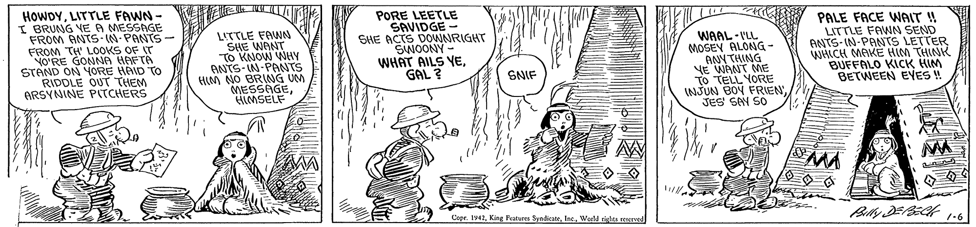 Art OCR: HOWDYLITTLE FAWN - I BRUNG VE A MESSAGE FROM ANTS IN-PANTS- FROM TH' LOOKS OF IT VO'RE GONNA HAFTA STAND ON YORE HAID To RIDDLE OUT THEM ARSYNINE PITCHERS LITTLE FAWN SHE WANT TO KNOW WNHY ANTS-IN-PANTS HIM NO BRING UM MESSAGEHIMSELF PORE LEETLE SAVIDGE - SHE ACTS DOWNRIGHT SWOONY - WHAT AILS YEGAL ? WAAL -I'LL MOSEY ALONG ANYTHING YE WANT ME TO TELL YORE INJUN BOY FRIENJES' SAY SO PALE FACE WAIT ! LITTLE FAWN SEND ANTS-IN-PANTS LETTER WHICH MAKE HIM THINK BUFFALO KICK HIM BETWEEN EVES ! SNIF ? Copr. tv42World righes reserved 1-6 HOWDYLITTLE FAWN - I BRUNG VE A MESSAGE FROM ANTS IN-PANTS- FROM TH' LOOKS OF IT VO'RE GONNA HAFTA STAND ON YORE HAID To RIDDLE OUT THEM ARSYNINE PITCHERS LITTLE FAWN SHE WANT TO KNOW WNHY ANTS-IN-PANTS HIM NO BRING UM MESSAGEHIMSELF PORE LEETLE SAVIDGE - SHE ACTS DOWNRIGHT SWOONY - WHAT AILS YEGAL ? WAAL -I'LL MOSEY ALONG ANYTHING YE WANT ME TO TELL YORE INJUN BOY FRIENJES' SAY SO PALE FACE WAIT ! LITTLE FAWN SEND ANTS-IN-PANTS LETTER WHICH MAKE HIM THINK BUFFALO KICK HIM BETWEEN EVES ! SNIF ? Copr. tv42King Features SyndicateWorld righes reserved 1-6