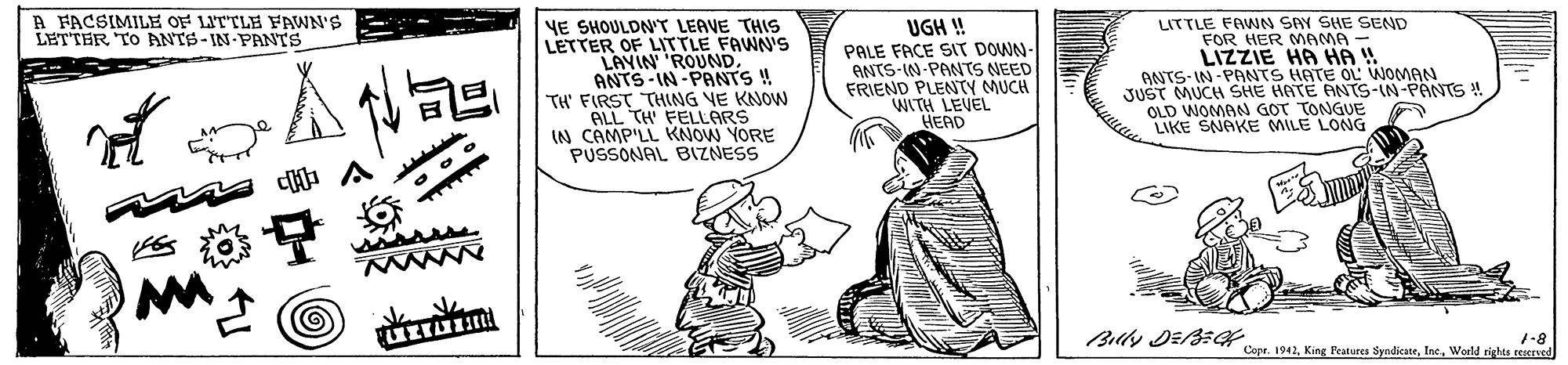 Art OCR: A FACSIMILE OF LITTLE FAWN'S LETTER TO ANTS-IN PANTS LITTLE FAWNN SAY SHE SEND FOR HER MAMA - YE SHOULDNT LEAVE THIS LETTER OF LITTLE FAWN's LAVIN 'ROUNDANTS -IN-PANTS ! TH' FIRST THING VE KNOW ALL TH FELLARS IN CAMP'LL KNOW YORE PUSSONAL BIZNESS UGH ! PALE FACE SIT DOWN- ANTS-IN-PANTS NEED FRIEND PLENTY MUCH WITH LEVEL HEAD ANTS-IN -PANTS HATE OL WOMAN JUST MUCH SHE HATE ANTS-IN-PANTS ! OLD WOMAN GOT TONGUE LIKE SNAKE MILE LONG ? A sisss 1-8 Copr. 1942World rights ceened A FACSIMILE OF LITTLE FAWN'S LETTER TO ANTS-IN PANTS LITTLE FAWNN SAY SHE SEND FOR HER MAMA - YE SHOULDNT LEAVE THIS LETTER OF LITTLE FAWN's LAVIN 'ROUNDANTS -IN-PANTS ! TH' FIRST THING VE KNOW ALL TH FELLARS IN CAMP'LL KNOW YORE PUSSONAL BIZNESS UGH ! PALE FACE SIT DOWN- ANTS-IN-PANTS NEED FRIEND PLENTY MUCH WITH LEVEL HEAD ANTS-IN -PANTS HATE OL WOMAN JUST MUCH SHE HATE ANTS-IN-PANTS ! OLD WOMAN GOT TONGUE LIKE SNAKE MILE LONG ? A sisss 1-8 Copr. 1942King Peatures SyedicateWorld rights ceened