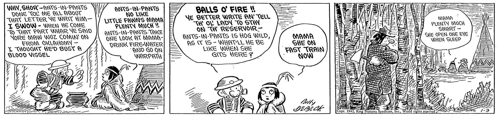 Font OCR: WHYSHOR'-ANTS-IN-PANTS DONE TOL ME ALL ABOUT "THAT LETTER VE WRIT HIM- I SWOW - WHEN HE COME To THAT PART WHAR YE SAID YORE MAW NUZ COMIN ON FROM OKLAHOMY - I THOUGHT HE'D BUST A BLOOD VISSEL ANTS- IN-PANTS NO LIKE LITTLE FAWNS MAMA PLENTY MUCH! ANTS-IN-PANTS TAKE ONE LOOK AT MAMA- DRINK FIRE-WATER AND GO ON WARPATH BALLS O' FIRE ! YE BETTER WRITE AN' TELL TH' OL LADY TO STAY ON TH RESERVOIR- ANTS-IN-PANTS IS HOG WILDAS IT IS- WHAT'LL HE BE LIKE WHEN SHE GITS HERE ? MAMA PLENTY MUCH SMART CHE OPEN ONE EVE WHEN SLEEP MAMA SHE ON FAST TRAIN NOW Copr. 1947SHOR'-ANTS-IN-PANTS DONE TOL ME ALL ABOUT "THAT LETTER VE WRIT HIM- I SWOW - WHEN HE COME To THAT PART WHAR YE SAID YORE MAW NUZ COMIN ON FROM OKLAHOMY - I THOUGHT HE'D BUST A BLOOD VISSEL ANTS- IN-PANTS NO LIKE LITTLE FAWNS MAMA PLENTY MUCH! ANTS-IN-PANTS TAKE ONE LOOK AT MAMA- DRINK FIRE-WATER AND GO ON WARPATH BALLS O' FIRE ! YE BETTER WRITE AN' TELL TH' OL LADY TO STAY ON TH RESERVOIR- ANTS-IN-PANTS IS HOG WILDAS IT IS- WHAT'LL HE BE LIKE WHEN SHE GITS HERE ? MAMA PLENTY MUCH SMART CHE OPEN ONE EVE WHEN SLEEP MAMA SHE ON FAST TRAIN NOW Copr. 1947King tures Syndicate