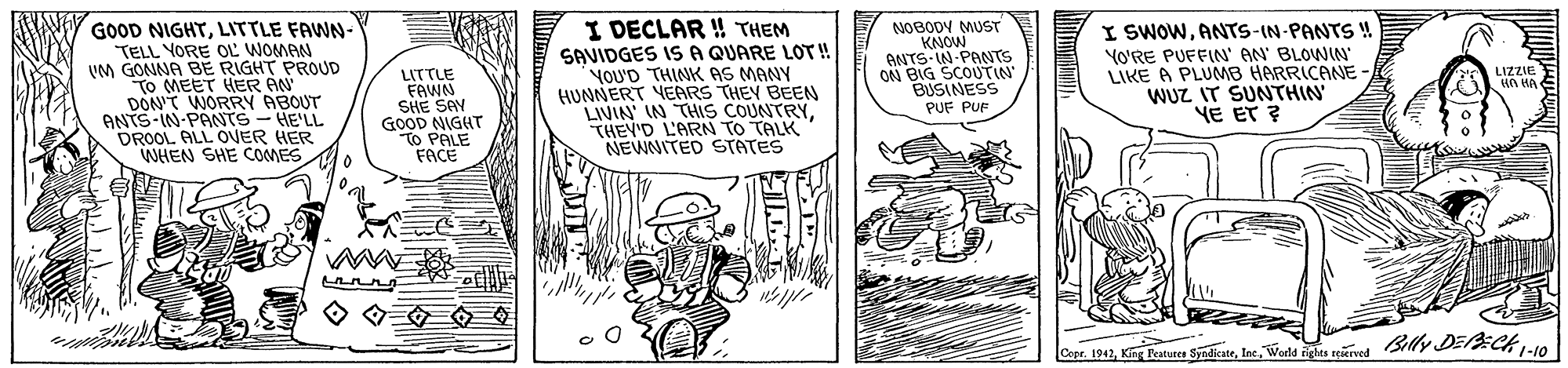 Parallel OCR: GOOD NIGHTLITTLE FAWN- TELL YORE OL WOMAN UM GONNA BE RIGHT PROUD To MEET HER AN DONT WORRY ABOUT ANTS-IN-PANTS-HE'LL DROOL ALL ONER HER WHEN SHE COMES I DECLAR ! THEM SAVIDGES ISA QUARE LOT! YOU'D THINK AS MANY HUNNERT VEARS THEY BEEN LIVIAN IN THIS COUNTRYTHEV'D L'ARN TO TALK NEWNITED STATES NOBODY MUST KNOW ANTS IN-PANTS ON BIG SCOUTIN BUSINESS PUF PUF I SWOWANTS-IN-PANTS! LITTLE FAWN SHE SAY GOOD NIGHT TO PALE FACE YO'RE PUFFIN' AN BLOWIN LIKE A PLUMB HARRICANE WUZ IT SUNTHIN YE ET ? LIZZIE un HA Copr. 1942Weds eke rined Billy DECk10 GOOD NIGHTLITTLE FAWN- TELL YORE OL WOMAN UM GONNA BE RIGHT PROUD To MEET HER AN DONT WORRY ABOUT ANTS-IN-PANTS-HE'LL DROOL ALL ONER HER WHEN SHE COMES I DECLAR ! THEM SAVIDGES ISA QUARE LOT! YOU'D THINK AS MANY HUNNERT VEARS THEY BEEN LIVIAN IN THIS COUNTRYTHEV'D L'ARN TO TALK NEWNITED STATES NOBODY MUST KNOW ANTS IN-PANTS ON BIG SCOUTIN BUSINESS PUF PUF I SWOWANTS-IN-PANTS! LITTLE FAWN SHE SAY GOOD NIGHT TO PALE FACE YO'RE PUFFIN' AN BLOWIN LIKE A PLUMB HARRICANE WUZ IT SUNTHIN YE ET ? LIZZIE un HA Copr. 1942King Peature SndiatrWeds eke rined Billy DECk10