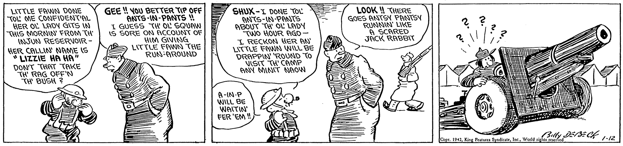 Font OCR: LITTLE FAWN DONE TOL' ME CONFIDENT'AL HER OL LADY GITS IN THIS MORNIN FROM TH' INJUN RESERVOIR - HER CALLIN NAME IS " LIZZIE HA HA" DON'T THAT TAKE TH' RAG OFFN TH' BUSH ? GEE ! YOU BETTER TIP OFF ANTS-IN-PANTS ! I GUESS TH' OL SQUAW IS SORE ON ACCOUNT OF HIM GIVING LITTLE FAWN THE RUN-AROUND SHUX-I DONE TOL ANTS-IN-PANTS ABOUT TH' OL' LADY TWO HOUR AGO- I RECKON HER AN LITTLE FAWN WILL BE DRAPPIN' 'ROUND TO VISIT TH' CAMP ANY MINIT NAOW LOOK !! THERE GOES ANTSY PANTSY RUNNIN' LIKE A SCARED JACK RABBIT A-(N-P WILL BE WAITIN FER 'EM CopeWeld tlly E:C4 12 LITTLE FAWN DONE TOL' ME CONFIDENT'AL HER OL LADY GITS IN THIS MORNIN FROM TH' INJUN RESERVOIR - HER CALLIN NAME IS " LIZZIE HA HA" DON'T THAT TAKE TH' RAG OFFN TH' BUSH ? GEE ! YOU BETTER TIP OFF ANTS-IN-PANTS ! I GUESS TH' OL SQUAW IS SORE ON ACCOUNT OF HIM GIVING LITTLE FAWN THE RUN-AROUND SHUX-I DONE TOL ANTS-IN-PANTS ABOUT TH' OL' LADY TWO HOUR AGO- I RECKON HER AN LITTLE FAWN WILL BE DRAPPIN' 'ROUND TO VISIT TH' CAMP ANY MINIT NAOW LOOK !! THERE GOES ANTSY PANTSY RUNNIN' LIKE A SCARED JACK RABBIT A-(N-P WILL BE WAITIN FER 'EM CopeKing Peature SyadicatWeld tlly E:C4 12