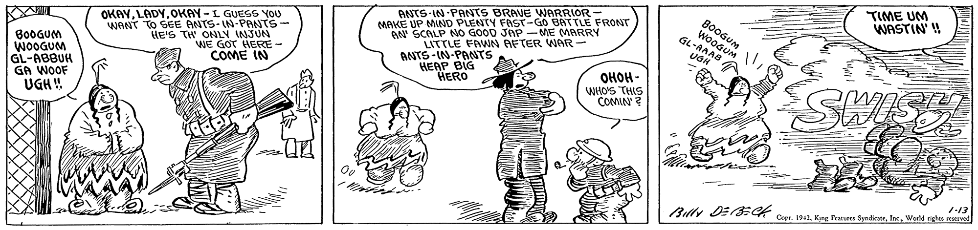Gesture OCR: TIME UM ANTS-IN PANTS BRAVE WARRIOR MAKE UP MIND PLENTY FAST-GO BATTLE FRONT AN SCALP NO GOOD JAP -ME MARRY LITTLE FAWN AFTER WAR - ANTS-IN-PANTS HEAP BIG HERO WASTIN' ! OKAYOKAY -L GUESS YOU WANT TO SEE ANTS-IN-PANTS HE'S TH ONLY INJUN WE GOT HERE- COME IN BoOGUr WOOGUM GL-AAAB B0OGUM WOOGUM GL-ABBUH GA WOOF UGH! ????- WHO'S THIS COMIN ? SHIS 7-13 Copr. 1942World ighes reerved TIME UM ANTS-IN PANTS BRAVE WARRIOR MAKE UP MIND PLENTY FAST-GO BATTLE FRONT AN SCALP NO GOOD JAP -ME MARRY LITTLE FAWN AFTER WAR - ANTS-IN-PANTS HEAP BIG HERO WASTIN' ! OKAYOKAY -L GUESS YOU WANT TO SEE ANTS-IN-PANTS HE'S TH ONLY INJUN WE GOT HERE- COME IN BoOGUr WOOGUM GL-AAAB B0OGUM WOOGUM GL-ABBUH GA WOOF UGH! ????- WHO'S THIS COMIN ? SHIS 7-13 Copr. 1942King Peatures SyndicateWorld ighes reerved