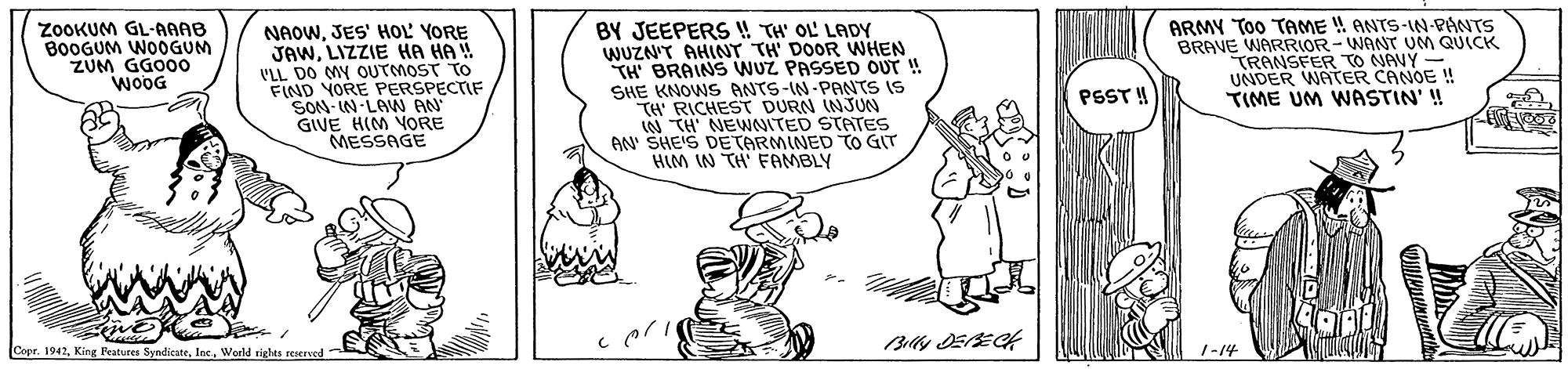 Art OCR: ANTS-IN PANTS BY JEEPERS ! TH' OL' LADY WUZN'T AHINT TH' DOOR WWHEN TH BRAINS WUZ PASSED OUT ! SHE KNOWS ANTS-IN-PANTS IS TH RICHEST DURN INJUN W TH' NEWNITED STATES AN' SHE'S DE TARMINED TO GIT HIM IN TH FAMBLY ARMY Too TAME BRAVE WARRIOR-WANT UM QUICK TRANSFER TO NAVY - UNDER WATER CANOE ! TIME UM WASTIN' ! ZOOKUM GL-AAAB B0OGUM WOOGUM ZUM GGOOO WOOG NAOWJES' HOL YORE JAWLIZZIE HA HA ! VLL DO MY OUTMOST TO FIND YORE PERSPECTIF SON-IN-LAN AN GIVE HIM VORE MESSAGE PSST! Copr. 1942World tighes reserved 1-14 ANTS-IN PANTS BY JEEPERS ! TH' OL' LADY WUZN'T AHINT TH' DOOR WWHEN TH BRAINS WUZ PASSED OUT ! SHE KNOWS ANTS-IN-PANTS IS TH RICHEST DURN INJUN W TH' NEWNITED STATES AN' SHE'S DE TARMINED TO GIT HIM IN TH FAMBLY ARMY Too TAME BRAVE WARRIOR-WANT UM QUICK TRANSFER TO NAVY - UNDER WATER CANOE ! TIME UM WASTIN' ! ZOOKUM GL-AAAB B0OGUM WOOGUM ZUM GGOOO WOOG NAOWJES' HOL YORE JAWLIZZIE HA HA ! VLL DO MY OUTMOST TO FIND YORE PERSPECTIF SON-IN-LAN AN GIVE HIM VORE MESSAGE PSST! Copr. 1942King Peatures SyndieateWorld tighes reserved 1-14