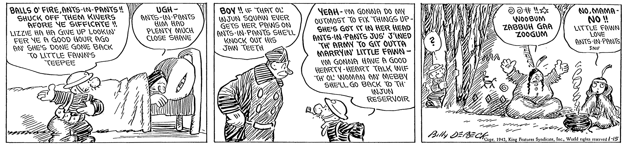 Line OCR: BALLS O' FIREANTS-IN-PANTS SHUCK OFF THEM KIVERS AFORE YE SIFFICATE ! LIZZIE HA HA GIVE UP LOOKIN FER YE A GOOD HOUR AGO AN SHE'S DONE GONE BACK TO LITTLE FAWN'S TEEPEE UGH - ANTS-(N-PONTS HIM HAD PLENTY MUCH CLOSE SHAVE BOy ! F THAT OL NJUN SQUAW EVER GETS HER PAWS ON ANTS IN-PANTS SHE'LL KNOCK OUT HIS JAW TEETH YEAH- VM GONNA DO MY OUTMOST TO FIK THINGS UP- SHE'S GOT IT IN HER HEAD ANTS-IN-PANTS JUS' J'INED TH' ARMY TO GIT OUTTA MARRYIN' LITTLE FAWN - VM GONNA HAVE A GOOD HEARTY-HEART TALK WIF TH' OL' WOMAN AN' MEBBY SHE'LL GO BACK TO TH" NJUN RESERVOIR WOOBUM ZABBUH GAA Z0OGUM NOMAMA - NO ! LITTLE FAWN LOVE ANTS IN PANTS SNIF we Billy DEBEC 192. King Patures SyndicateWorld nghes ceserved /-15 BALLS O' FIREANTS-IN-PANTS SHUCK OFF THEM KIVERS AFORE YE SIFFICATE ! LIZZIE HA HA GIVE UP LOOKIN FER YE A GOOD HOUR AGO AN SHE'S DONE GONE BACK TO LITTLE FAWN'S TEEPEE UGH - ANTS-(N-PONTS HIM HAD PLENTY MUCH CLOSE SHAVE BOy ! F THAT OL NJUN SQUAW EVER GETS HER PAWS ON ANTS IN-PANTS SHE'LL KNOCK OUT HIS JAW TEETH YEAH- VM GONNA DO MY OUTMOST TO FIK THINGS UP- SHE'S GOT IT IN HER HEAD ANTS-IN-PANTS JUS' J'INED TH' ARMY TO GIT OUTTA MARRYIN' LITTLE FAWN - VM GONNA HAVE A GOOD HEARTY-HEART TALK WIF TH' OL' WOMAN AN' MEBBY SHE'LL GO BACK TO TH" NJUN RESERVOIR WOOBUM ZABBUH GAA Z0OGUM NOMAMA - NO ! LITTLE FAWN LOVE ANTS IN PANTS SNIF we Billy DEBEC 192. King Patures SyndicateWorld nghes ceserved /-15