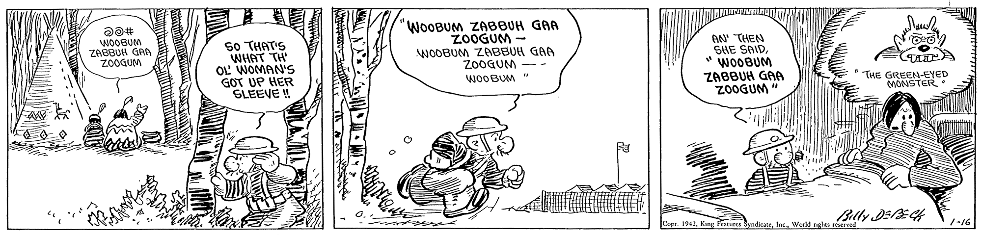 Fictional character OCR: 'WOOBUM ZABBUH GAA ZOOGUM - So THAT'S WHAT TH' OL WOMAN'S GOT UP HER SLEEVE ! AN' THEN SHE SAID" WOOBUM WOOBUM ZABBUH GRA ZOOGUM WOOBUM ZABBUH GAA Z0OGUM ZABBUH GAA Z0OGUM " * THE GREEN-EYED MONSTER WOOBUM Copr. 1942Woeld nglts rv 1-16 'WOOBUM ZABBUH GAA ZOOGUM - So THAT'S WHAT TH' OL WOMAN'S GOT UP HER SLEEVE ! AN' THEN SHE SAID" WOOBUM WOOBUM ZABBUH GRA ZOOGUM WOOBUM ZABBUH GAA Z0OGUM ZABBUH GAA Z0OGUM " * THE GREEN-EYED MONSTER WOOBUM Copr. 1942Kng Features SyndicateWoeld nglts rv 1-16
