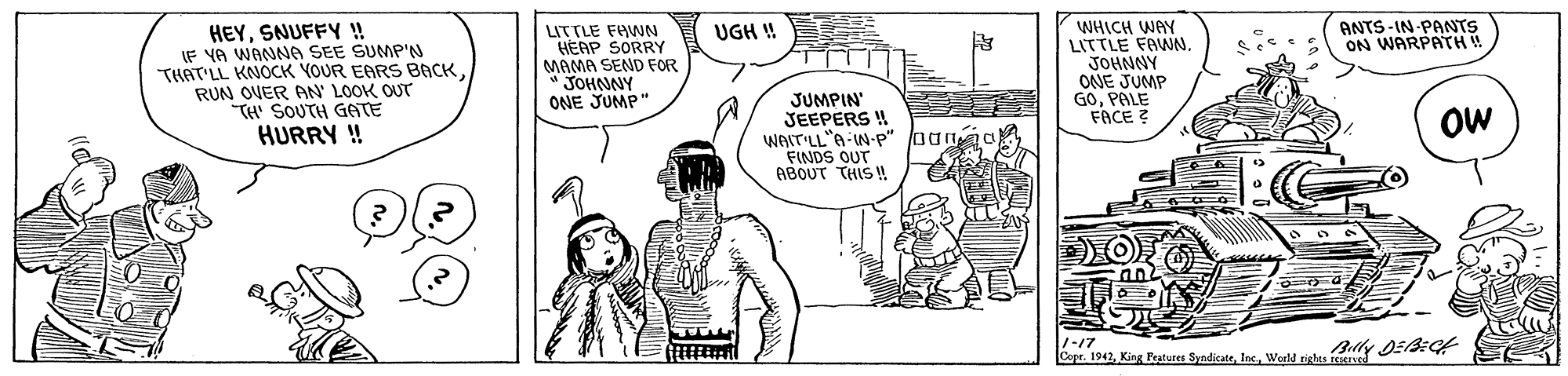 Interaction OCR: ANTS-IN PANTS ON WARPATHW HEYSNUFFY ! IF YA WANNA SEE SUMP'N THAT'LL KNOCK YOUR EARS BACK RUN OVER AN' LOOK OUT TH' SOUTH GATE HURRY ! WHICH WAY LITTLE FAWN. JOHNNY OANE JUMP GOPALE FACE ? UGH ! LITTLE FAWN HEAP SORRY MAMA SEND FOR " JOHNNY ONE JUMP" JUMPIN' JEEPERS ! WAIT'LL"A-W-P" loanaa FINDS OUT ABOUT THIS ! OW Cepr. 1942Weld rieles Y DEEC ANTS-IN PANTS ON WARPATHW HEYSNUFFY ! IF YA WANNA SEE SUMP'N THAT'LL KNOCK YOUR EARS BACK RUN OVER AN' LOOK OUT TH' SOUTH GATE HURRY ! WHICH WAY LITTLE FAWN. JOHNNY OANE JUMP GOPALE FACE ? UGH ! LITTLE FAWN HEAP SORRY MAMA SEND FOR " JOHNNY ONE JUMP" JUMPIN' JEEPERS ! WAIT'LL"A-W-P" loanaa FINDS OUT ABOUT THIS ! OW Cepr. 1942King Pestures SyndicateWeld rieles Y DEEC