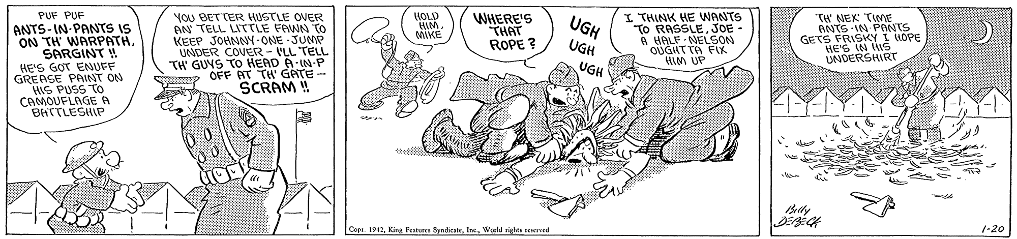 Art OCR: PUF PUF YOU BETTER HUSTLE OVER AN TELL LITTLE FAWN TO KEEP JOHNNY-ONE JUMP UNDER COVER - ILL TELL TH' GUYS To HEAD A-IN-P OFF AT TH' GATE- SCRAM ! I THINK HE WANTS TO RASSLEJOE - A HALE - NELSON OUGHTTA FX HIM UP HOLD HIM. MIKE WHERE'S THAT ROPE ? TH' NEX TIME ANTS -IN PNTS GETS FRISKY I HOPE HE'S IN HIS UNDERSHIRT UGH ANTS-IN-PANTS IS ON TH' WARPATHSARGINT ! HE'S GOT ENUFF GREASE PAINT ON HIS PUSS TTo CAMOUFLAGE A BHTTLESHIP UGH UGH Betly Cope. 1942World rights reerved 1-20 PUF PUF YOU BETTER HUSTLE OVER AN TELL LITTLE FAWN TO KEEP JOHNNY-ONE JUMP UNDER COVER - ILL TELL TH' GUYS To HEAD A-IN-P OFF AT TH' GATE- SCRAM ! I THINK HE WANTS TO RASSLEJOE - A HALE - NELSON OUGHTTA FX HIM UP HOLD HIM. MIKE WHERE'S THAT ROPE ? TH' NEX TIME ANTS -IN PNTS GETS FRISKY I HOPE HE'S IN HIS UNDERSHIRT UGH ANTS-IN-PANTS IS ON TH' WARPATHSARGINT ! HE'S GOT ENUFF GREASE PAINT ON HIS PUSS TTo CAMOUFLAGE A BHTTLESHIP UGH UGH Betly Cope. 1942Kine Features SyndicateWorld rights reerved 1-20