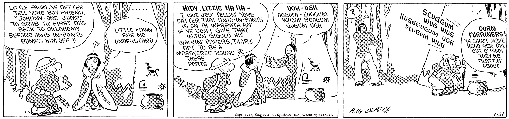 Rectangle OCR: UGH -UGH 0OGUM - ZOOGUM WHOOP BOOGUM GUGUM UGH Wll LITTLE FAWN NE BETTER TELL YORE BOY FRIENDJOHNNY- ONE JUMP. TO GRAB TH FIRST BUS BACK TO OKLAHOMY BEFORE ANTS-IN PANTS BUMPS HIM OFF ! HIDYLIZZIE HA HA I WUZ JES TELLIN YORE DATTER THAT ANTS-IN-PANTS IS ON TH' WARPATH AN LF VE DON'T GIVE THAT INJUN GIGOLO WIS WALKIN' PAPERS THAR'S APT TO BE A MASSYCREE ROUND A "THESE PARTS HUGGGUGUM UGH WUG FLUBUM WUB DURN FURRINERS! YE CAINT MAKE HEAD NER TAL OUT O' WHAT THEY'RE BLATTIN ABOUT LITTLE FAWN SHE NO UNDERSTAND Blly EBE 1-2/ Cupe Iy4Wurld nghts texrved UGH -UGH 0OGUM - ZOOGUM WHOOP BOOGUM GUGUM UGH Wll LITTLE FAWN NE BETTER TELL YORE BOY FRIENDJOHNNY- ONE JUMP. TO GRAB TH FIRST BUS BACK TO OKLAHOMY BEFORE ANTS-IN PANTS BUMPS HIM OFF ! HIDYLIZZIE HA HA I WUZ JES TELLIN YORE DATTER THAT ANTS-IN-PANTS IS ON TH' WARPATH AN LF VE DON'T GIVE THAT INJUN GIGOLO WIS WALKIN' PAPERS THAR'S APT TO BE A MASSYCREE ROUND A "THESE PARTS HUGGGUGUM UGH WUG FLUBUM WUB DURN FURRINERS! YE CAINT MAKE HEAD NER TAL OUT O' WHAT THEY'RE BLATTIN ABOUT LITTLE FAWN SHE NO UNDERSTAND Blly EBE 1-2/ Cupe Iy4King Features SyndicateWurld nghts texrved