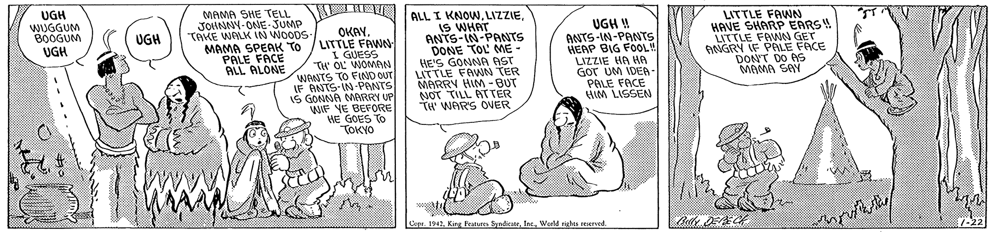 Illustration OCR: UGH WIUGGUM BOOGUM UGH MAMA SHE TELL JOINNY-ONE-JUMP TAKE WALK IN WOODS OKAY. MAMA SPEAK TO / LITTLE FAWN I GUESS TH' OL WOMAN WANTS TO FIND OUT IF ANTS-IN-PANTS IS GONNA MARRY UP WIF YE BEFORE HE GOES TO TOKYO ALL I KNOWIS WHAT ANTS-IN-PANTS DONE TOL' ME - HE'S GONNA AST LITTLE FAWN TER MARRY HIM - BUT NOT TILL ATTER TH' WARS OVER UGH ! ANTS-IN-PANTS HEAP BIG FOOL! LIZZIE HA HA GOT UM IDEA - PALE FACE HIM LISSEN LITTLE FAWN HAVE SHARP EARS!! LITTLE FAWN GET ANGRY IF PALE FACE DON'T DO AS MAMA SAY UGH PALE FACE ALL ALONE Copr. 1942World rights reserved. 7-22 UGH WIUGGUM BOOGUM UGH MAMA SHE TELL JOINNY-ONE-JUMP TAKE WALK IN WOODS OKAY. MAMA SPEAK TO / LITTLE FAWN I GUESS TH' OL WOMAN WANTS TO FIND OUT IF ANTS-IN-PANTS IS GONNA MARRY UP WIF YE BEFORE HE GOES TO TOKYO ALL I KNOWIS WHAT ANTS-IN-PANTS DONE TOL' ME - HE'S GONNA AST LITTLE FAWN TER MARRY HIM - BUT NOT TILL ATTER TH' WARS OVER UGH ! ANTS-IN-PANTS HEAP BIG FOOL! LIZZIE HA HA GOT UM IDEA - PALE FACE HIM LISSEN LITTLE FAWN HAVE SHARP EARS!! LITTLE FAWN GET ANGRY IF PALE FACE DON'T DO AS MAMA SAY UGH PALE FACE ALL ALONE Copr. 1942King Features SyndicateWorld rights reserved. 7-22