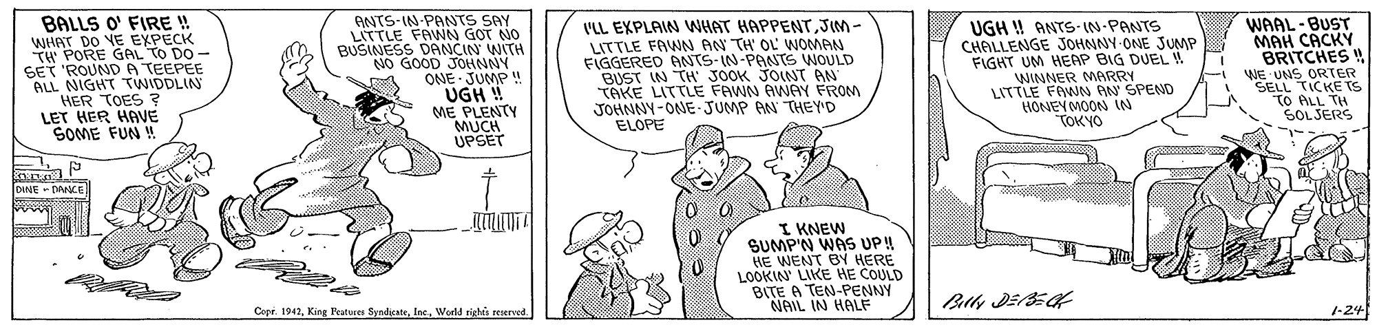 Font OCR: BALLS O' FIRE !! WHAT DO VE EXPECK PORE GAL TO DO- SET 'ROUND A TEEPEE ALL NIGHT TWIDDLIN HER TOES ? LET HER HAVE SOME FUN ! ANTS-IN-PANTS SAY LITTLE FAWN GOT NO BUSINESS DANCIN WITH NO GOOD JOHNNY ONE JUMP ! UGH ! ME PLENTY MUCH UPSET WAAL-BUST MAH CACKÝ BRITCHES VLL EXPLAIN WHAT HAPPENTJIM- LITTLE FAWN AN TH' OL WOMAN FIGGERED ANTS-IN-PANTS WOULD BUST IN TH JOOK JOINT AN TAKE LITTLE FAWN AWAY FROM JOHNNY-ONE-JUMP AN THEYD UGH ! ANTS- (N-PANTS CHALLENGE JOHNNY-ONE JUMP FIGHT UM HEAP BIG DUEL ! WINNER MARRY LITTLE FAWN AN SPEND HONEY MOON IN TOKYO WE UNS ORTER SELL TICKE Ts TO ALL TH SOL JERS ELOPE DINE - DANCE I KNEW SUMP'N WAS UP! HE WENT BY HERE LOOKIN' LIKE HE COULD BITE A TEN-PENNY NAIL IN HALF Copr. 1942World rights reserved 1-24 BALLS O' FIRE !! WHAT DO VE EXPECK PORE GAL TO DO- SET 'ROUND A TEEPEE ALL NIGHT TWIDDLIN HER TOES ? LET HER HAVE SOME FUN ! ANTS-IN-PANTS SAY LITTLE FAWN GOT NO BUSINESS DANCIN WITH NO GOOD JOHNNY ONE JUMP ! UGH ! ME PLENTY MUCH UPSET WAAL-BUST MAH CACKÝ BRITCHES VLL EXPLAIN WHAT HAPPENTJIM- LITTLE FAWN AN TH' OL WOMAN FIGGERED ANTS-IN-PANTS WOULD BUST IN TH JOOK JOINT AN TAKE LITTLE FAWN AWAY FROM JOHNNY-ONE-JUMP AN THEYD UGH ! ANTS- (N-PANTS CHALLENGE JOHNNY-ONE JUMP FIGHT UM HEAP BIG DUEL ! WINNER MARRY LITTLE FAWN AN SPEND HONEY MOON IN TOKYO WE UNS ORTER SELL TICKE Ts TO ALL TH SOL JERS ELOPE DINE - DANCE I KNEW SUMP'N WAS UP! HE WENT BY HERE LOOKIN' LIKE HE COULD BITE A TEN-PENNY NAIL IN HALF Copr. 1942King Features SyndicsteWorld rights reserved 1-24