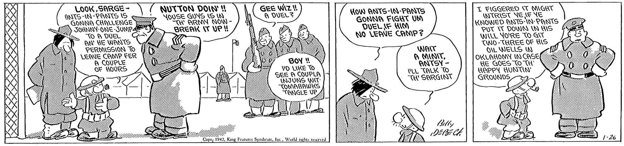 Gesture OCR: LOOKSARGE- ANTS-IN-PANTS IS GONNA CHALLENGE JOHNNY-ONE JUMP TO A DUEL BN HE WANTS PERMISSION To LEAVE CAMP FER A COUPLE OF HOURS NUTTON DOIN' ! YOUSE GUYS IS IN TH ARMY NOW - BREAK IT UP! GEE WIZ! A DUEL? I FIGGERED IT MIGHT INTRIST VE F VE KNOWED ANTS-IN PANTS PUT IT DOWN IN HIS WILL YO'RE TO GIT TWO-THREE OF HIS OIL WELLS IN OKLAHOMY IN CASE HE GOES TO TH HAPPY HUNTIN GROUNDS HOW ANTS-IN-PANTS GONNA FIGHT UM DUEL AF HIM NO LEAVE CAMP? BOY ! VD LIKE TO SEE A COUPLA INJUNS WIT TOMAHAWKS TONGLE UP WAIT A MINITANTSY - I'LL TALK TO TH' SARGINT Blly DEBECA CoprWurtd nghts tecred 1-26 LOOKSARGE- ANTS-IN-PANTS IS GONNA CHALLENGE JOHNNY-ONE JUMP TO A DUEL BN HE WANTS PERMISSION To LEAVE CAMP FER A COUPLE OF HOURS NUTTON DOIN' ! YOUSE GUYS IS IN TH ARMY NOW - BREAK IT UP! GEE WIZ! A DUEL? I FIGGERED IT MIGHT INTRIST VE F VE KNOWED ANTS-IN PANTS PUT IT DOWN IN HIS WILL YO'RE TO GIT TWO-THREE OF HIS OIL WELLS IN OKLAHOMY IN CASE HE GOES TO TH HAPPY HUNTIN GROUNDS HOW ANTS-IN-PANTS GONNA FIGHT UM DUEL AF HIM NO LEAVE CAMP? BOY ! VD LIKE TO SEE A COUPLA INJUNS WIT TOMAHAWKS TONGLE UP WAIT A MINITANTSY - I'LL TALK TO TH' SARGINT Blly DEBECA CoprKing Fratures SyndicateWurtd nghts tecred 1-26