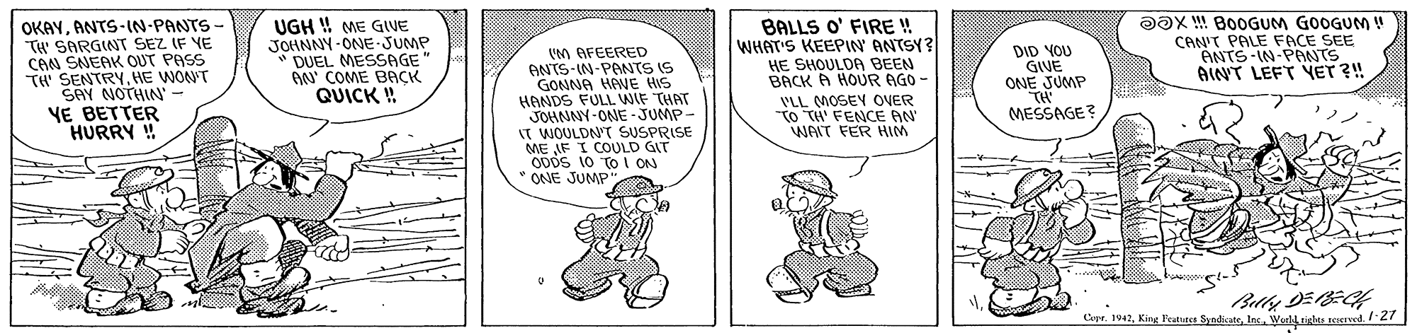 Font OCR: OKAYANTS-IN-PANTS - TH' SARGINT SEZ IF YE CAN SNEAK OUT PASS TH SENTRYHE WON'T SAY NOTHIN - YE BETTER HURRY ! UGH !! ME GIVE JOHNNY-ONE-JUMP DUEL MESSAGE AN' COME BACK QUICK ! (M AFEERED ANTS-IN-PANTS IS GONNA HANE HIS HANDS FULL WIF THAT JOHNNY-ONE - JUMP IT WOULDN'T SUSPRISE ME AF I COULD GIT ODDS 10 TO I ON ONE JUMP" BALLS O' FIRE ! WHAT'S KEEPIN ANTSY? HE SHOULDA BEEN BACK A HOUR AGO - DID YOU GIVE ONE JUMP TH MESSAGE? DOX ! B0OGUM GOOGUM ! CAN'T PALE FACE SEE ANTS-IN-PANTS AINT LEFT YET ?! VLL MOSEY OVER TO TH' FENCE AN WAIT FER HIM Cepr. 1042Wiel iglas sered. /27 OKAYANTS-IN-PANTS - TH' SARGINT SEZ IF YE CAN SNEAK OUT PASS TH SENTRYHE WON'T SAY NOTHIN - YE BETTER HURRY ! UGH !! ME GIVE JOHNNY-ONE-JUMP DUEL MESSAGE AN' COME BACK QUICK ! (M AFEERED ANTS-IN-PANTS IS GONNA HANE HIS HANDS FULL WIF THAT JOHNNY-ONE - JUMP IT WOULDN'T SUSPRISE ME AF I COULD GIT ODDS 10 TO I ON ONE JUMP" BALLS O' FIRE ! WHAT'S KEEPIN ANTSY? HE SHOULDA BEEN BACK A HOUR AGO - DID YOU GIVE ONE JUMP TH MESSAGE? DOX ! B0OGUM GOOGUM ! CAN'T PALE FACE SEE ANTS-IN-PANTS AINT LEFT YET ?! VLL MOSEY OVER TO TH' FENCE AN WAIT FER HIM Cepr. 1042King Featutes SyndicatoWiel iglas sered. /27