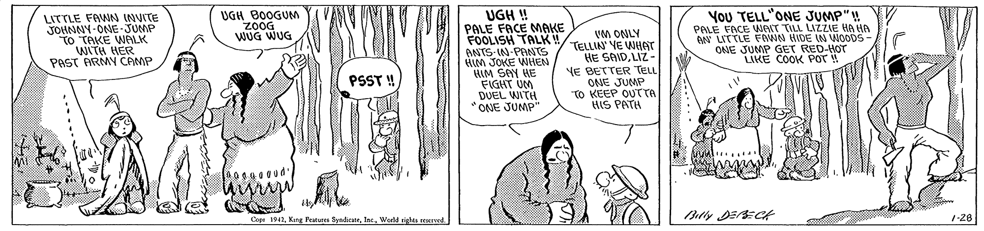 Font OCR: UGH ! PALE FACE MAKE FOOLISH TALK! ANTS-IN-PANTS HIM JOKE WHEN BIM SAY HE FIGHT UM DUEL WITH "ONE JUMP" You TELL'ONE JUMP"! PALE FACE WNAIT TILL LIZZIE HA HA AN LITTLE FAWN HIDE IN WOODS- ONE JUMP GET RED-HOT LIKE COOK POT ! LITTLE FAWN INVITE JOHNNY-ONE-JUMP TO TAKE WALK WITH HER PAST ARMY CAMP UGH BOOGUM zoOG WUG WUG VM ONLY TELLIN YE WHAT HE SAIDLIZ - YE BETTER TELL ONE JUMP TO KEEP OUTTTA HIS PATH PSST ! Ceet 194. Kng Features SyndicateWorld sights reserved 1-28 UGH ! PALE FACE MAKE FOOLISH TALK! ANTS-IN-PANTS HIM JOKE WHEN BIM SAY HE FIGHT UM DUEL WITH "ONE JUMP" You TELL'ONE JUMP"! PALE FACE WNAIT TILL LIZZIE HA HA AN LITTLE FAWN HIDE IN WOODS- ONE JUMP GET RED-HOT LIKE COOK POT ! LITTLE FAWN INVITE JOHNNY-ONE-JUMP TO TAKE WALK WITH HER PAST ARMY CAMP UGH BOOGUM zoOG WUG WUG VM ONLY TELLIN YE WHAT HE SAIDLIZ - YE BETTER TELL ONE JUMP TO KEEP OUTTTA HIS PATH PSST ! Ceet 194. Kng Features SyndicateWorld sights reserved 1-28