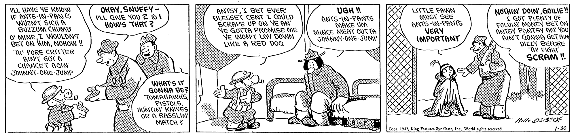 Gesture OCR: OKAYSNUFFY- I'LL GIVE YOU 2 TO I HOW'S THAT ? VLL HAVE VE KNOW IF ANTS-IN-PANTS WUZN'T SICHA BUZZUM CHUMB O' MINEI WOULDNT BET ON HIMNOHOW ! TH' PORE CRITTER AIN'T GOT A CHANCET AGIN JOHNNY-ONE-JUMP ANTSYI BET EVER BLESSET CENT I COULD SCRAPE UP ON YE AN" NE GOTTA PROMISE ME YE WON'T LAY DOWN LIKE A RED DOG LITTLE FAWN MUST SEE ANTS-IN-PANTS VERY (MPORTANT NOTHIN' DOIN'GOILIE ! I GOT PLENTY OF FOLDIN' MONEY BET ON ANTSY PANTSY AN YOU AIN'T GONNA GET HIM DIZZY BEFORE TH' FIGHT SCRAM ! UGH ! ANTS-IN PANTS MÁKE UM MINCE MEAT OUTTA JOHNNY-ONE JUMP WHAT'S IT GONNA BE? TOMAHAWKSHUNTIN' KNIVES OR A RASSLIN MATCH ? Copr 1942World rights reserved. 1-30 OKAYSNUFFY- I'LL GIVE YOU 2 TO I HOW'S THAT ? VLL HAVE VE KNOW IF ANTS-IN-PANTS WUZN'T SICHA BUZZUM CHUMB O' MINEI WOULDNT BET ON HIMNOHOW ! TH' PORE CRITTER AIN'T GOT A CHANCET AGIN JOHNNY-ONE-JUMP ANTSYI BET EVER BLESSET CENT I COULD SCRAPE UP ON YE AN" NE GOTTA PROMISE ME YE WON'T LAY DOWN LIKE A RED DOG LITTLE FAWN MUST SEE ANTS-IN-PANTS VERY (MPORTANT NOTHIN' DOIN'GOILIE ! I GOT PLENTY OF FOLDIN' MONEY BET ON ANTSY PANTSY AN YOU AIN'T GONNA GET HIM DIZZY BEFORE TH' FIGHT SCRAM ! UGH ! ANTS-IN PANTS MÁKE UM MINCE MEAT OUTTA JOHNNY-ONE JUMP WHAT'S IT GONNA BE? TOMAHAWKSHUNTIN' KNIVES OR A RASSLIN MATCH ? Copr 1942King Featurea SyndicateWorld rights reserved. 1-30