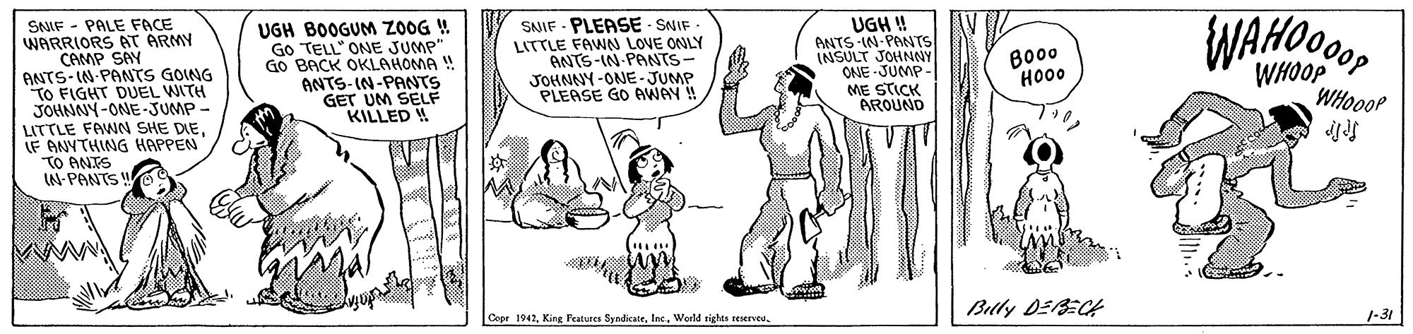 Gesture OCR: SNIF - PALE FACE WARRIORS AT ÄRMY CAMP SAY ANTS-IN PANTS GOING TO FIGHT DUEL WITH JOHNNY-ONE -JUMP- LITTLE FAWN SHE DIELF ANYTHING HAPPEN TO ANTS IN- PANTS UGH BOOGUNM ZOOG ! Go TELL" ONE JUMP" Go BACK OKLAHOMA ! ANTS-IN-PANTS GET UM SELF KILLED ! SNIF - PLEASE - SNIF LITTLE FAWN LOVE ONLY ANTS-IN PANTS- JOHNNY -ONE-JUMP PLEASE GO AWAY ! UGH ! ANTS-IN-PANTS INSULT JOHNNY ONE - JUMP- ME STICK AROUND WAHOM Bo0 HO00 WHOOP WHOOOP Bully DEBECA Copr 19421-31 SNIF - PALE FACE WARRIORS AT ÄRMY CAMP SAY ANTS-IN PANTS GOING TO FIGHT DUEL WITH JOHNNY-ONE -JUMP- LITTLE FAWN SHE DIELF ANYTHING HAPPEN TO ANTS IN- PANTS UGH BOOGUNM ZOOG ! Go TELL" ONE JUMP" Go BACK OKLAHOMA ! ANTS-IN-PANTS GET UM SELF KILLED ! SNIF - PLEASE - SNIF LITTLE FAWN LOVE ONLY ANTS-IN PANTS- JOHNNY -ONE-JUMP PLEASE GO AWAY ! UGH ! ANTS-IN-PANTS INSULT JOHNNY ONE - JUMP- ME STICK AROUND WAHOM Bo0 HO00 WHOOP WHOOOP Bully DEBECA Copr 1942King Features SyndicateWerld rights reserveo