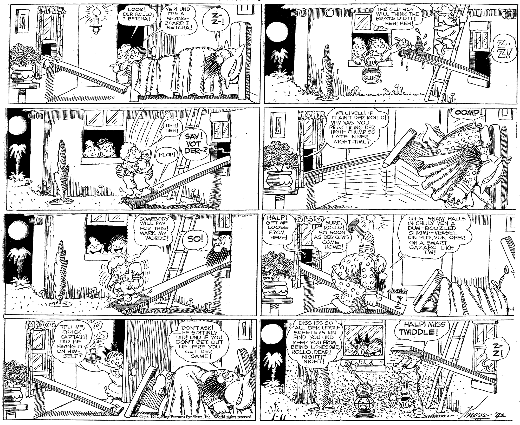 Line art OCR: D O t THE OLD BOY WILL THINK THE LOOK! DER ROLLOI BETCHA! YEP! UND IT'S A SPRING- BOARDI BETCHA! BRATS DID IT! HEH? HEH! (GLUE ILL VELL! VELL! IE OOMP! DER ROLLO! IT AAS YOU HEH! HEH! SAY! VOT DER-?) VHY V PRACTICING DER HIGH- CHUMP SO LATE IN DER NIGHT-TIME? PLOP! HALP! OTibOSURESOMEBODY WILL PAY FOR THIS! MARK MY WORDS! GIFS SNOW BALLS IN CHULY VEN A DUM -BOOZLED SHRIMP-VEASEL KIN PUTVUN OFER ON A SMART GAZABO LIKE I'M! GET ME SKOLLU AS DER COWS COME HOME! so! HEREI (STOEy TELL MES. DISS IDDLE ISS SO HALP! MISS TWIDDLE! QUICK CAPTAIN! DID HE BRING IT ON HIM- SELF DON'T ASK! -H? SOITINLY DID! UND IF You DON'T GET OUT UF HERE YOU SKEETERS KIN FIND YOU UND KEEP YOU FROM BEING LONESOME ROLLODEARI NIGHTIE NIGHT! GAME e. 1942World rights reoerved. D O t THE OLD BOY WILL THINK THE LOOK! DER ROLLOI BETCHA! YEP! UND IT'S A SPRING- BOARDI BETCHA! BRATS DID IT! HEH? HEH! (GLUE ILL VELL! VELL! IE OOMP! DER ROLLO! IT AAS YOU HEH! HEH! SAY! VOT DER-?) VHY V PRACTICING DER HIGH- CHUMP SO LATE IN DER NIGHT-TIME? PLOP! HALP! OTibOSURESOMEBODY WILL PAY FOR THIS! MARK MY WORDS! GIFS SNOW BALLS IN CHULY VEN A DUM -BOOZLED SHRIMP-VEASEL KIN PUTVUN OFER ON A SMART GAZABO LIKE I'M! GET ME SKOLLU AS DER COWS COME HOME! so! HEREI (STOEy TELL MES. DISS IDDLE ISS SO HALP! MISS TWIDDLE! QUICK CAPTAIN! DID HE BRING IT ON HIM- SELF DON'T ASK! -H? SOITINLY DID! UND IF You DON'T GET OUT UF HERE YOU SKEETERS KIN FIND YOU UND KEEP YOU FROM BEING LONESOME ROLLODEARI NIGHTIE NIGHT! GAME e. 1942King Features SyndicateWorld rights reoerved.