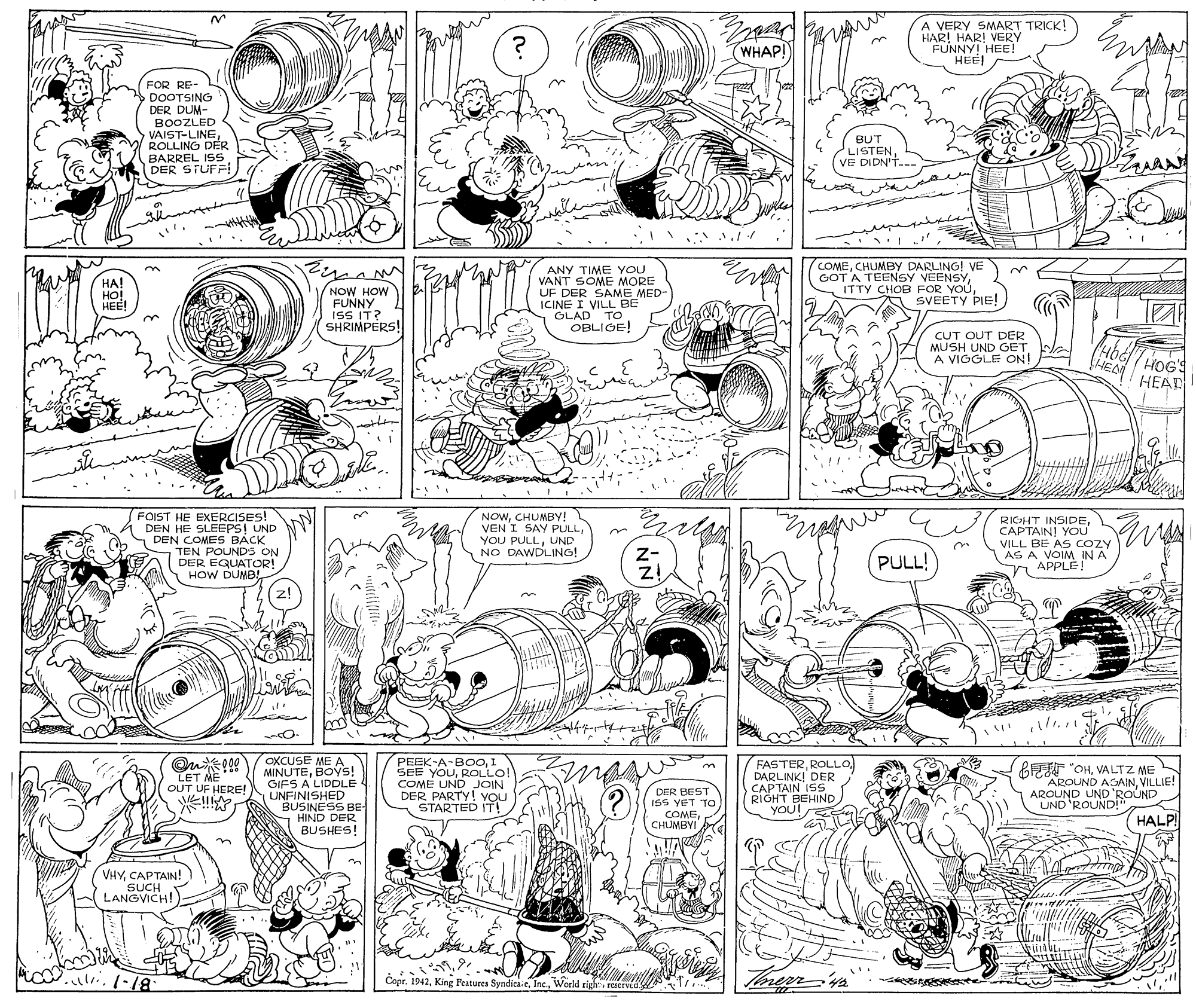 Illustration OCR: A VERY SMART TRICK! HAR! HAR! VERY FUNNY! HEE! HEEI HEE WHAP! FOR RE- DOOTSING DER DUM- BOOZLED VAIST-LINEROLLING DÉR BARREL ISS DER STUF! BUT LISTENVE DIDN'T. ANY TIME YOU VANT SOME MORE UF DER SAME MED- ICINE I VILL BE GLAD TO OBLIGE! COMECHUMBYy DARLING! VE GOT A TEENSY VEENSYSVEETY PIE! ??! HO! HEE! NOW HOW FUNNY ISS IT? SHRIMPERS! CUT OUT DER MUSH UND GET. A VIGGLE ON HEA HEAR FOIST HE EXERCISES! DEN HE SLEEPS! UND DEN COMES BACK TEN POUNDS ON DER EQUATOR! HOW DUMB NOWCHUMBY! VEN I SAY PULLUND NO DAWDLING! RIGHT INSIDECAPTAIN! You VILL BE AS COZY AS A VOIM IN A A APPLE! Z- PULL! OKCUSE ME A MINUTEBOys! GIFS A LIDDLE UNFINISHED BUSINESS BE- - HIND DER BUSHES! PEEK-A-BOOI SEE YOUROLLO! COME UND JOIN DER PARTY! YOU STARTED IT! FASTERDARLINK! DER CAPTAIN ISS RIGHT BEHIND YOU! GEEE "OHVALTZ ME AROUND AGAINVILLIE! AROUND UND 'ROUND UND 'ROUND!" LET ME OUT UF HERE! DER BEST ISS YET TO COMECHUMBYI M HALP VHYCAPTAIN! SUCH LANGVICH! Copr. 1942reterved A VERY SMART TRICK! HAR! HAR! VERY FUNNY! HEE! HEEI HEE WHAP! FOR RE- DOOTSING DER DUM- BOOZLED VAIST-LINEROLLING DÉR BARREL ISS DER STUF! BUT LISTENVE DIDN'T. ANY TIME YOU VANT SOME MORE UF DER SAME MED- ICINE I VILL BE GLAD TO OBLIGE! COMECHUMBYy DARLING! VE GOT A TEENSY VEENSYITTY CHOB FOR YOUSVEETY PIE! ??! HO! HEE! NOW HOW FUNNY ISS IT? SHRIMPERS! CUT OUT DER MUSH UND GET. A VIGGLE ON HEA HEAR FOIST HE EXERCISES! DEN HE SLEEPS! UND DEN COMES BACK TEN POUNDS ON DER EQUATOR! HOW DUMB NOWCHUMBY! VEN I SAY PULLYOU PULLUND NO DAWDLING! RIGHT INSIDECAPTAIN! You VILL BE AS COZY AS A VOIM IN A A APPLE! Z- PULL! OKCUSE ME A MINUTEBOys! GIFS A LIDDLE UNFINISHED BUSINESS BE- - HIND DER BUSHES! PEEK-A-BOOI SEE YOUROLLO! COME UND JOIN DER PARTY! YOU STARTED IT! FASTERDARLINK! DER CAPTAIN ISS RIGHT BEHIND YOU! GEEE "OHVALTZ ME AROUND AGAINVILLIE! AROUND UND 'ROUND UND 'ROUND!" LET ME OUT UF HERE! DER BEST ISS YET TO COMECHUMBYI M HALP VHYCAPTAIN! SUCH LANGVICH! Copr. 1942King Peatures Syndica eWoeld righ