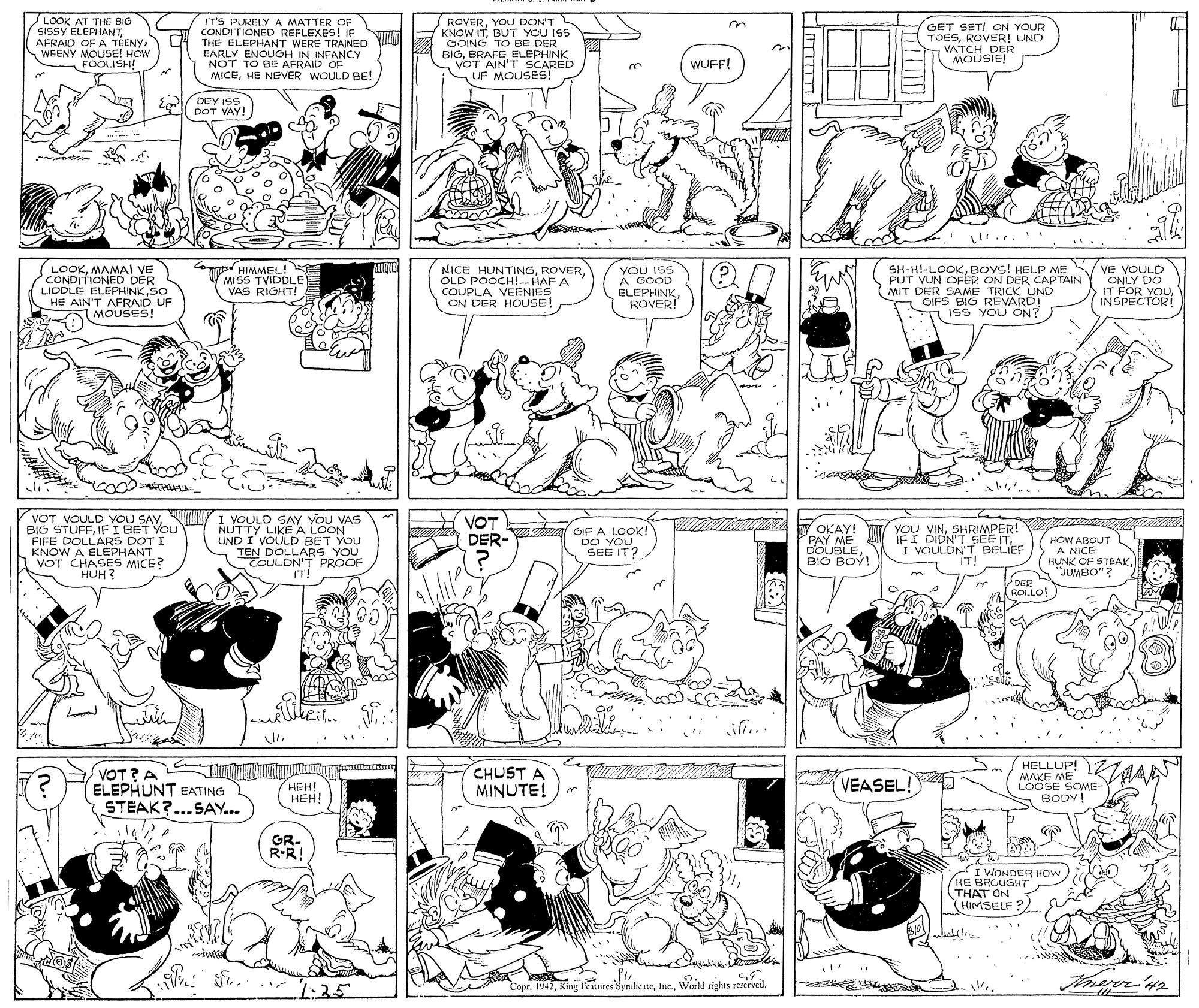 Black-and-white OCR: LOOK AT THE BIG SISSY ELEPHANTWEENY MOUSE! HOW FOOLISH! IT'S PURELY A MATTER OF CONDITIONED REFLEXES! IF THE ELEPHANT WERE TRAINED EARLY ENOUGH IN INFANCY NOT TO BE AFRAID OF MICEHE NEVER WOULD BE! ROVERYOU DON'T KNOW ITBUT YOU ISS COING TO BE DER BIGBRAFE ELEPHINK VOT AIN'T SCARED UF MOUSES! GET SET! ON YOUR TOESROVER! UND VATCH DER MOUSIE! WUFF! DEY ISS DOT VAY! ALIND (LOOKMAMAI VE CONDITIONED DER LIDDLE ELEPHINKSO HE AIN'T AFRAID UF MOUSES! m HIMMEL! MISS TVIDDLE VAS RIGHT! NICE HUNTINGOLD POOCH!-- HAF A COUPLA VEENIES ON DER HOUSE! YOU ISS A GOOD ELEPHINKROVER! PUT VUN OFER ON DER CAPTAIN MIT DER SAME TRICK UND GIFS BIG REVARD! 15S YOU ON? SH-H!-LOOKBOYS! HELP ME V VE VOULD ONLY DO IT FOR YOUINSPECTOR! VOT VOULD YOU SAYIF I BET YOU FIFE DOLLARS DOT I KNOW A ELEPHANT VOT CHASES MICE? HUH ? 1 VOULD SAY YOU VAS NUTTY LIKE A LOON UND I VOULD BET YOU TEN DOLLARS YOU TOULON'T PROOF IT! VOT DER- V OKAY! WI/ GIF A LOOK! DO YOU SEE IT? OKAY! PAY ME DOUBLEBIG BOY! YOU VINSHRIMPER! IFI DIDN'T SEE ITI VCULDN'T BELIEF IT! HOW ABOUT A NICE HUNK OF STEAK"JUMBO"? DER RO.LO ii.. VOT?A ELEPHUNT EATING STEAK?..SAY... CHUST A MINUTE! HELLUP! MAKE ME LOOSE SOME- BODY! ???! ???! VEASEL! GR- R-R! I WONDER HOW HE BAGUGHT THAT ON HIMSELF ? 1:25 Copr. 1941Weeld riglits reserved. ze S . . LOOK AT THE BIG SISSY ELEPHANTAFRAID OFA TEENYWEENY MOUSE! HOW FOOLISH! IT'S PURELY A MATTER OF CONDITIONED REFLEXES! IF THE ELEPHANT WERE TRAINED EARLY ENOUGH IN INFANCY NOT TO BE AFRAID OF MICEHE NEVER WOULD BE! ROVERYOU DON'T KNOW ITBUT YOU ISS COING TO BE DER BIGBRAFE ELEPHINK VOT AIN'T SCARED UF MOUSES! GET SET! ON YOUR TOESROVER! UND VATCH DER MOUSIE! WUFF! DEY ISS DOT VAY! ALIND (LOOKMAMAI VE CONDITIONED DER LIDDLE ELEPHINKSO HE AIN'T AFRAID UF MOUSES! m HIMMEL! MISS TVIDDLE VAS RIGHT! NICE HUNTINGOLD POOCH!-- HAF A COUPLA VEENIES ON DER HOUSE! YOU ISS A GOOD ELEPHINKROVER! PUT VUN OFER ON DER CAPTAIN MIT DER SAME TRICK UND GIFS BIG REVARD! 15S YOU ON? SH-H!-LOOKBOYS! HELP ME V VE VOULD ONLY DO IT FOR YOUINSPECTOR! VOT VOULD YOU SAYBIG STUFFIF I BET YOU FIFE DOLLARS DOT I KNOW A ELEPHANT VOT CHASES MICE? HUH ? 1 VOULD SAY YOU VAS NUTTY LIKE A LOON UND I VOULD BET YOU TEN DOLLARS YOU TOULON'T PROOF IT! VOT DER- V OKAY! WI/ GIF A LOOK! DO YOU SEE IT? OKAY! PAY ME DOUBLEBIG BOY! YOU VINSHRIMPER! IFI DIDN'T SEE ITI VCULDN'T BELIEF IT! HOW ABOUT A NICE HUNK OF STEAK"JUMBO"? DER RO.LO ii.. VOT?A ELEPHUNT EATING STEAK?..SAY... CHUST A MINUTE! HELLUP! MAKE ME LOOSE SOME- BODY! ???! ???! VEASEL! GR- R-R! I WONDER HOW HE BAGUGHT THAT ON HIMSELF ? 1:25 Copr. 1941King Fetures SyndicateWeeld riglits reserved. ze S . .