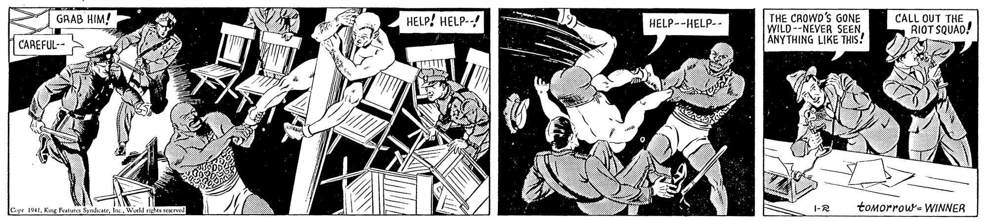 Comics OCR: GRAB HIM! THE CROWD'S GONE WILD--NEVER SEENANYTHING LIKE THIS! HELP! HELP--! CALL OUT THE RIOT SQUAD! HELP--HELP-- CAREFUL-- Capr 1941World righta reervod 1-R toMorrou- WINNER GRAB HIM! THE CROWD'S GONE WILD--NEVER SEENANYTHING LIKE THIS! HELP! HELP--! CALL OUT THE RIOT SQUAD! HELP--HELP-- CAREFUL-- Capr 1941Kang Featurca SyndcateWorld righta reervod 1-R toMorrou- WINNER
