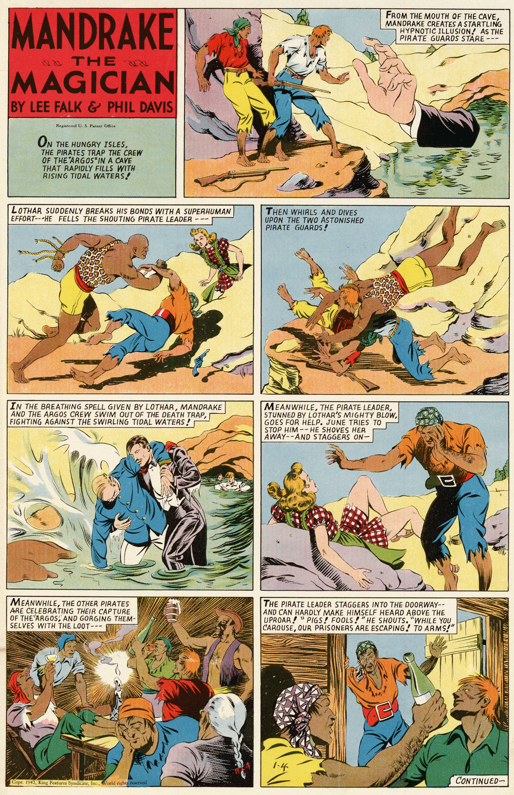 Fiction OCR: MANDRAKE FROM THE MOUTH OF THE CAVEMANDRAKE CREATES A STARTLING HYPNOTIC ILLUSION! AS THE PIRATE GUARDS STARE -- A TH E N MAGICIAN BY LEE FALK & PHIL DAVIS Negitered U S Pae C ON THE HUNGRY ISLESTHE PIRATES TRAP THE CREW OF THE ARGOS*IN A CAVE THAT RAPIDLY FILLS WITH RISING TIDAL WATERS! LOTHAR SUDDENLY BREAKS HIS BONDS WITH A SUPERHUMAN THEN WHIRLS AND DIVES UPON THE TWO ASTONISHED PIRATE GUARDS! EFFORT-HE FELLS THE SHOUTING PIRATE LEADER --- SHOUTIN IN THE BREATHING SPELL GIVEN BY LOTHARMANDRAKE AND THE ARGOS CREW SWIM OUT OF THE DEATH TRAPFIGHTING AGAINST THE SWIRLING TIDAL WATERS ! MEANWHILEGOES FOR HELP. JUNE TRIES TO STOP HIM -- HE SHOVES HER AWAY--AND STAGGERS ON- MEANWHILETHE OTHER PIRATES ARE CELEBRATING THEIR CAPTURE OF THE ARGOSAND GORGING THEM- SELVES WITH THE LOOT--- THE PIRATE LEADER STAGGEAS INTO THE DOORWAY- AND CAN HARDLY MAKE HIMSELF HEARD ABOVE THE UPROAR" PIGS! FOOLS!"HE SHOUTS. "WHILE YOU CAROUSEOUR PRISONERS ARE ESCAPING! TO ARMS!" 1-4 CONTINUED- Coer 1942In Wold ed oral MANDRAKE FROM THE MOUTH OF THE CAVEMANDRAKE CREATES A STARTLING HYPNOTIC ILLUSION! AS THE PIRATE GUARDS STARE -- A TH E N MAGICIAN BY LEE FALK & PHIL DAVIS Negitered U S Pae C ON THE HUNGRY ISLESTHE PIRATES TRAP THE CREW OF THE ARGOS*IN A CAVE THAT RAPIDLY FILLS WITH RISING TIDAL WATERS! LOTHAR SUDDENLY BREAKS HIS BONDS WITH A SUPERHUMAN THEN WHIRLS AND DIVES UPON THE TWO ASTONISHED PIRATE GUARDS! EFFORT-HE FELLS THE SHOUTING PIRATE LEADER --- SHOUTIN IN THE BREATHING SPELL GIVEN BY LOTHARMANDRAKE AND THE ARGOS CREW SWIM OUT OF THE DEATH TRAPFIGHTING AGAINST THE SWIRLING TIDAL WATERS ! MEANWHILETHE PIAATE LEADERSTUNNED BY LOTHAR'S MIGHTY BLOWGOES FOR HELP. JUNE TRIES TO STOP HIM -- HE SHOVES HER AWAY--AND STAGGERS ON- MEANWHILETHE OTHER PIRATES ARE CELEBRATING THEIR CAPTURE OF THE ARGOSAND GORGING THEM- SELVES WITH THE LOOT--- THE PIRATE LEADER STAGGEAS INTO THE DOORWAY- AND CAN HARDLY MAKE HIMSELF HEARD ABOVE THE UPROAR" PIGS! FOOLS!"HE SHOUTS. "WHILE YOU CAROUSEOUR PRISONERS ARE ESCAPING! TO ARMS!" 1-4 CONTINUED- Coer 1942King Fatures SpliateIn Wold ed oral