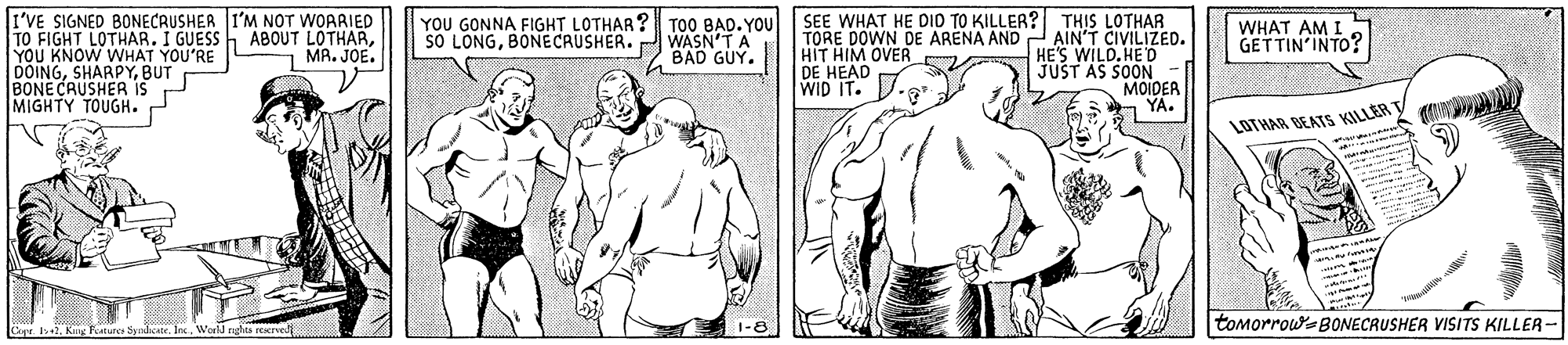 Cartoon OCR: I'VE SIGNED BONECRUSHER I'M NOT WOARIED TO FIGHT LOTHARYOU KNOW WHAT YOU'RE DOINGBUT BONE CAUSHER IS MIGHTY TOUGH. SEE WHAT HE DID TO KILLER? THIS LOTHAR TORE DOWN DE ARENA AND AIN'T CIVILIZED. HE'S WILD.HE'D JUST AS SOON MOIDER a YA. YOU GONNA FIGHT LOTHAR? SO LONGBONECRUSHER. TOO BAD. YOU WASN'T A BAD GUY. WHAT AM I GETTIN'INTO? HIT HIM OVER DE HEAD WID - MA. JOE. LOTHAR BEATS KILLER 1-8 tomorrouw-BONECRUSHER VISITS KILLER- I'VE SIGNED BONECRUSHER I'M NOT WOARIED TO FIGHT LOTHARI GUESS h ABOUT LOTHARYOU KNOW WHAT YOU'RE DOINGBUT BONE CAUSHER IS MIGHTY TOUGH. SEE WHAT HE DID TO KILLER? THIS LOTHAR TORE DOWN DE ARENA AND AIN'T CIVILIZED. HE'S WILD.HE'D JUST AS SOON MOIDER a YA. YOU GONNA FIGHT LOTHAR? SO LONGBONECRUSHER. TOO BAD. YOU WASN'T A BAD GUY. WHAT AM I GETTIN'INTO? HIT HIM OVER DE HEAD WID - MA. JOE. LOTHAR BEATS KILLER 1-8 tomorrouw-BONECRUSHER VISITS KILLER-