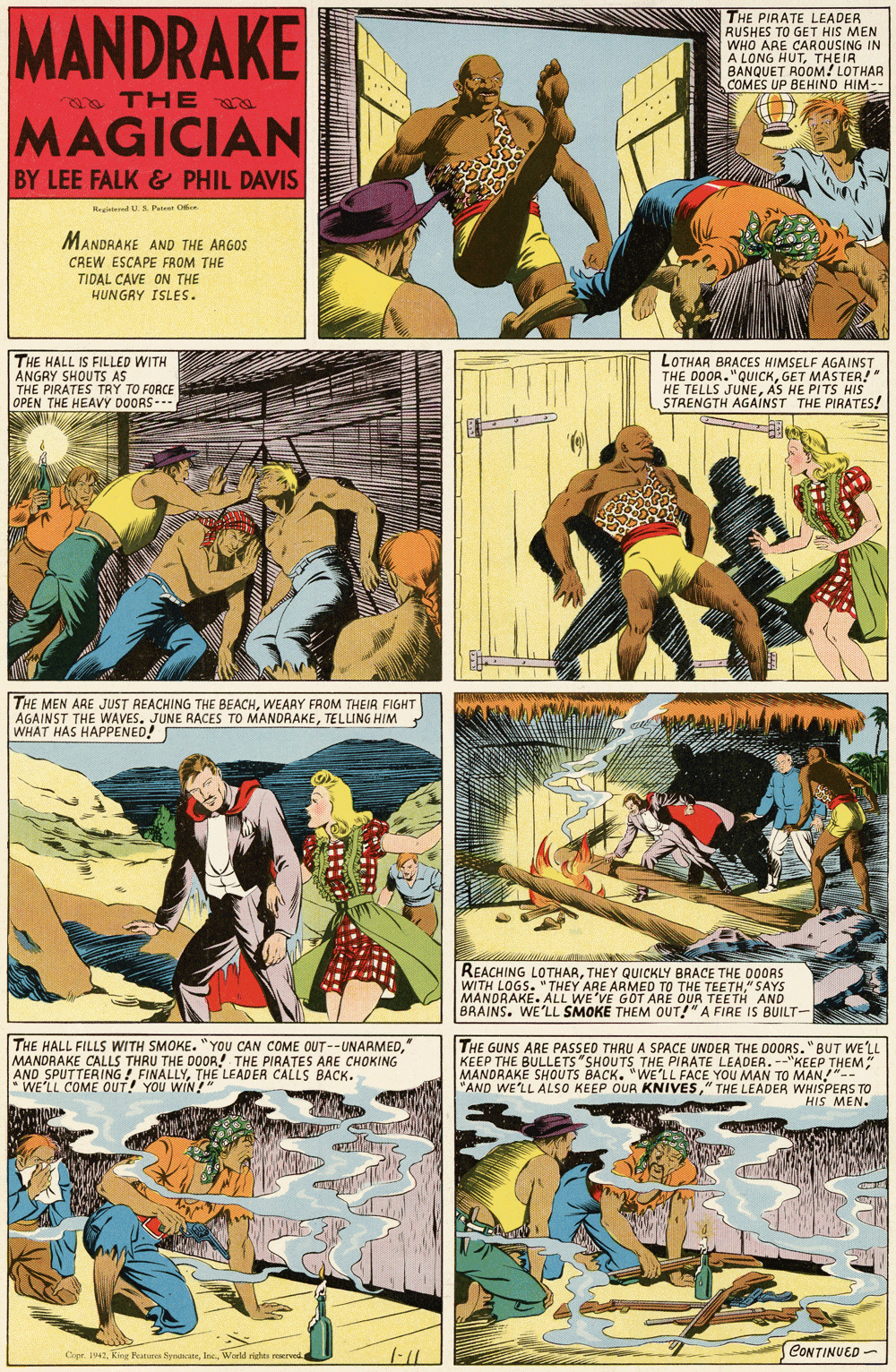 Comics OCR: MANDRAKE THE PIRATE LEADER RUSHES TO GET HIS MEN WHO ARE CAROUSING IN A LONG HUTTHEIR BANQUET ROOM! LOTHAR COMÉS UP BEHIND HIM- THE a MAGICIAN BY LEE FALK & PHIL DAVIS Regiatend U.S. Pateer Oe MANDRAKE AND THE ARGOS CREW ESCAPE FROM THE TIDAL CAVE ON THE HUNGRY ISLES. THE HALL IS FILLED WITH ANGRY SHOUTS AS THE PIRATES TRY TO FORCE OPEN THE HEAVY DOORS- LOTHAR BRACES HIMSELF AGAINST THE DOOR."QUICKGET MASTER!" HE TELLS JUNEAS HE PITS HIS STAENGTH AGAINST THE PIRATES! THE MEN ARE JUST REACHING THE BEACHWEARY FROM THEIR FIGHT AGAINST THE WAVES. JUNE RACES TO MANDRAKETELLING HIM ? WHAT HAS HAPPENED! REACHING LOTHARTHEY QUICKLY BRACE THE D0ORS WITH LOGS. "THEY ARE ARMED TO THE TEETH" SAYS MANDRAKE. ALL WE'VE GOT ARE OUR TEETH AND BRAINS. WE'LL SMOKE THEM OUT!"A FIRE IS BUILT- THE HALL FILLS WITH SMOKE. "YOU CAN COME OUT--UNARMED" MANDRAKE CALLS THRU THE DOOR! THE PIRATES ARE CHOKING AND SPUTTERING ! FINALLYTHE LEADER CALLS BACK. * WE'LL COME OUT! YOU WIN!" THE GUNS ARE PASSED THRU A SPACE UNDER THE DOORS."BUT WE'LL KEEP THE BULLETS"SHOUTS THE PIRATE LEADER. --"KEEP THEM MANDRAKE SHOUTS BACK. "WE'LL FACE YOU MAN TO MAN!"-- "AND WE'LL ALSO KEEP OUR KNIVES" THE LEADER WHISPERS TO HIS MEN. CONTINUED - Copr. 1942World rights roervod. MANDRAKE THE PIRATE LEADER RUSHES TO GET HIS MEN WHO ARE CAROUSING IN A LONG HUTTHEIR BANQUET ROOM! LOTHAR COMÉS UP BEHIND HIM- THE a MAGICIAN BY LEE FALK & PHIL DAVIS Regiatend U.S. Pateer Oe MANDRAKE AND THE ARGOS CREW ESCAPE FROM THE TIDAL CAVE ON THE HUNGRY ISLES. THE HALL IS FILLED WITH ANGRY SHOUTS AS THE PIRATES TRY TO FORCE OPEN THE HEAVY DOORS- LOTHAR BRACES HIMSELF AGAINST THE DOOR."QUICKGET MASTER!" HE TELLS JUNEAS HE PITS HIS STAENGTH AGAINST THE PIRATES! THE MEN ARE JUST REACHING THE BEACHWEARY FROM THEIR FIGHT AGAINST THE WAVES. JUNE RACES TO MANDRAKETELLING HIM ? WHAT HAS HAPPENED! REACHING LOTHARTHEY QUICKLY BRACE THE D0ORS WITH LOGS. "THEY ARE ARMED TO THE TEETH" SAYS MANDRAKE. ALL WE'VE GOT ARE OUR TEETH AND BRAINS. WE'LL SMOKE THEM OUT!"A FIRE IS BUILT- THE HALL FILLS WITH SMOKE. "YOU CAN COME OUT--UNARMED" MANDRAKE CALLS THRU THE DOOR! THE PIRATES ARE CHOKING AND SPUTTERING ! FINALLYTHE LEADER CALLS BACK. * WE'LL COME OUT! YOU WIN!" THE GUNS ARE PASSED THRU A SPACE UNDER THE DOORS."BUT WE'LL KEEP THE BULLETS"SHOUTS THE PIRATE LEADER. --"KEEP THEM MANDRAKE SHOUTS BACK. "WE'LL FACE YOU MAN TO MAN!"-- "AND WE'LL ALSO KEEP OUR KNIVES" THE LEADER WHISPERS TO HIS MEN. CONTINUED - Copr. 1942King Fetur SynatcaneWorld rights roervod.