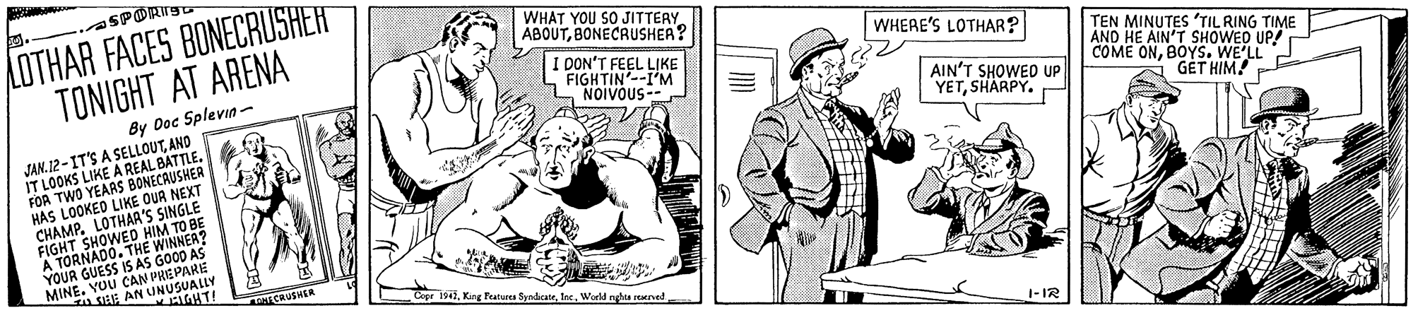 Drawing OCR: LOTHAR FACES BONECRUSHERT TONIGHT AT ARENA SPORI WHAT YOU SO JITTERY. ÁBOUTBONECRUSHEA? WHERE'S LOTHAR? I DON'T FEEL LIKE FIGHTIN'--I'M NOIVOUS-- TEN MINUTES 'TIL RING TIME AND HE AIN'T SHOWED UP! COME ONBOYS. WE'LLJ By Doc Splevin- AIN'T SHOWED UP YETSHARPY. JAN. 12-IT'S A SELLOUTAND IT LOOKS LIKE A REAL BATTLE. FOA TWO YEARS BONECAUSHER HAS LOOKED LIKE OUR NEXT CHAMP. LOTHAA'S SINGLE FIGHT SHOWED HIM TO BE A TORNADO. THE YOUR GUESS S E WINAS MINE. YOU CAN PREPARE GÉT HIM A SIEE AN U GHT! ECRUSHER Core 194World nghta rerved 1-IR LOTHAR FACES BONECRUSHERT TONIGHT AT ARENA SPORI WHAT YOU SO JITTERY. ÁBOUTBONECRUSHEA? WHERE'S LOTHAR? I DON'T FEEL LIKE FIGHTIN'--I'M NOIVOUS-- TEN MINUTES 'TIL RING TIME AND HE AIN'T SHOWED UP! COME ONBOYS. WE'LLJ By Doc Splevin- AIN'T SHOWED UP YETSHARPY. JAN. 12-IT'S A SELLOUTAND IT LOOKS LIKE A REAL BATTLE. FOA TWO YEARS BONECAUSHER HAS LOOKED LIKE OUR NEXT CHAMP. LOTHAA'S SINGLE FIGHT SHOWED HIM TO BE A TORNADO. THE YOUR GUESS S E WINAS MINE. YOU CAN PREPARE GÉT HIM A SIEE AN U GHT! ECRUSHER Core 194Kng Fratures SyndcateWorld nghta rerved 1-IR