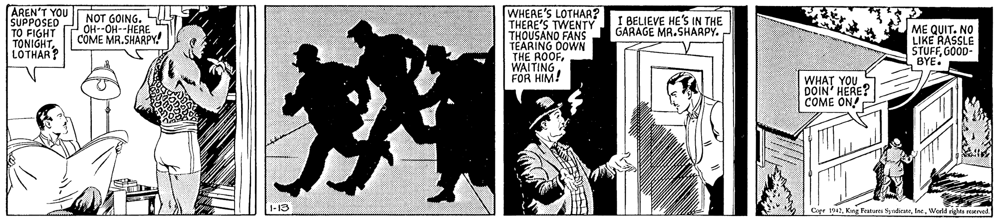 Graphic design OCR: AREN'T YOU SUPPOSED TO FIGHT TONIGHTLOTHAR? WHEAE'S LOTHAR? THERE'S TWENTY THOUSANO FANS TEARING DOWN THE ROOFWAITING FOR HIM! NOT GOING. OH--OH--HERE COME MR. SHARPY I BELIEVE HE'S IN THE GARAGE MR.SHARPY. ME QUIT. NO LIKE RASSLE STUFFGOOD- BYE. WHAT YOU DOIN' HERE? COME ON! 1-13 Copr 1042Werld righta reatrved AREN'T YOU SUPPOSED TO FIGHT TONIGHTLOTHAR? WHEAE'S LOTHAR? THERE'S TWENTY THOUSANO FANS TEARING DOWN THE ROOFWAITING FOR HIM! NOT GOING. OH--OH--HERE COME MR. SHARPY I BELIEVE HE'S IN THE GARAGE MR.SHARPY. ME QUIT. NO LIKE RASSLE STUFFGOOD- BYE. WHAT YOU DOIN' HERE? COME ON! 1-13 Copr 1042Kng Features SyridicateWerld righta reatrved
