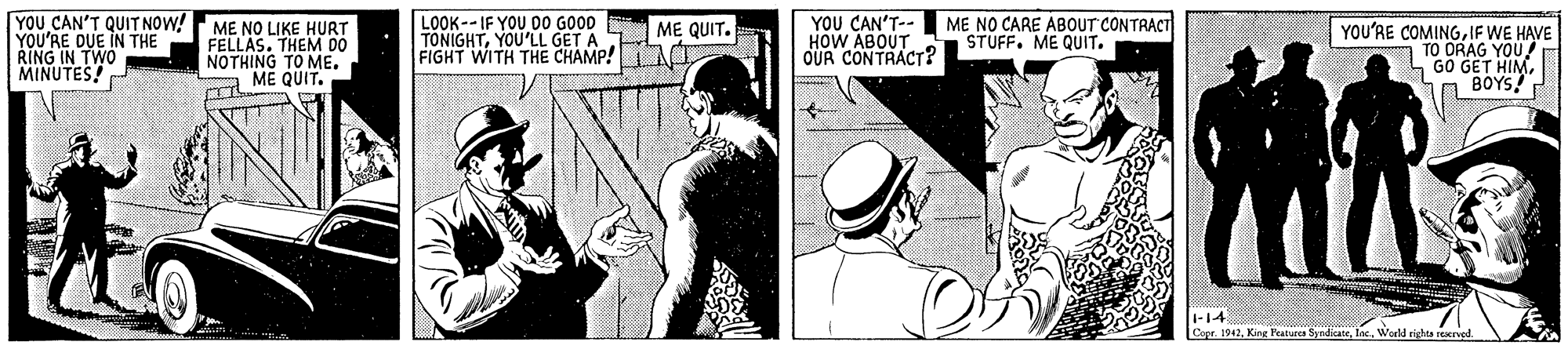 Font OCR: YOU CAN'T QUIT NOW!ME NO LIKE HURT YOU'RE DUE IN THE RING IN TWO MINUTES! LOOK-- IF YOU DO GOOD TONIGHTYOU'LL GET A FIGHT WITH THE CHAMP! A YOU CAN'T-- HOW ABOUT OUR CONTRACT? ME NO CARE ABOUT CONTRACT STUFF. ME QUIT. ME QUIT. FELLAS. THEM 00 NOTHING TO ME. ME QUIT. YOU'RE COMINGIF WE HAVE A TO ORAG YOU GO GET HIMBOYS 1-14 Copr. 1942Warld sigta serugl YOU CAN'T QUIT NOW!ME NO LIKE HURT YOU'RE DUE IN THE RING IN TWO MINUTES! LOOK-- IF YOU DO GOOD TONIGHTYOU'LL GET A FIGHT WITH THE CHAMP! A YOU CAN'T-- HOW ABOUT OUR CONTRACT? ME NO CARE ABOUT CONTRACT STUFF. ME QUIT. ME QUIT. FELLAS. THEM 00 NOTHING TO ME. ME QUIT. YOU'RE COMINGIF WE HAVE A TO ORAG YOU GO GET HIMBOYS 1-14 Copr. 1942King Featutes SyndicateWarld sigta serugl