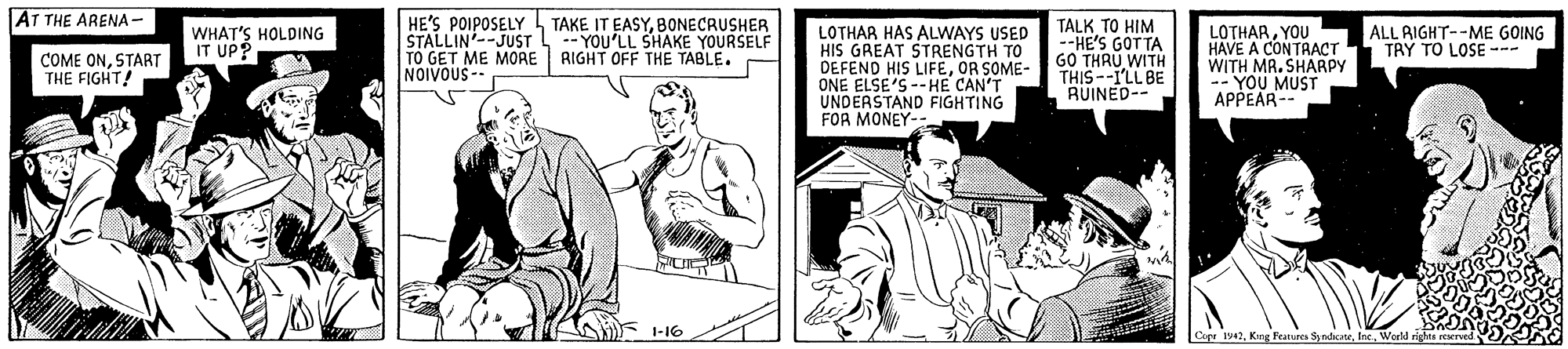Sharing OCR: AT THE ARENA - HE'S POIPOSELY TAKE IT EASYBONECRUSHER STALLIN--JUST L-- YOU'LL SHAKE YOURSELF TO GET ME MORE RIGHT OFF THE TABLE. NOIVOUS-- LOTHAR HAS ALWAYS USED HIS GREAT STRENGTH TO DEFEND HIS LIFEOR SOME- ONE ELSE'S --HE CAN'T UNDERSTAND FIGHTING FOR MONEY- TALK TO HIM --HE'S GOTTA GO LOTHARYOU HAVE A CONTRACT WITH MR. SHARPY -- YOU MUST APPEAR- ALL RIGHT--ME GOING TRY TO LOSE - WHAT'S HOLDING IT UP? COME ONSTART THE FIGHT! TuHRU WITH RUINED-- 1-16 Copr 1942Weeld rights r AT THE ARENA - HE'S POIPOSELY TAKE IT EASYBONECRUSHER STALLIN--JUST L-- YOU'LL SHAKE YOURSELF TO GET ME MORE RIGHT OFF THE TABLE. NOIVOUS-- LOTHAR HAS ALWAYS USED HIS GREAT STRENGTH TO DEFEND HIS LIFEOR SOME- ONE ELSE'S --HE CAN'T UNDERSTAND FIGHTING FOR MONEY- TALK TO HIM --HE'S GOTTA GO LOTHARYOU HAVE A CONTRACT WITH MR. SHARPY -- YOU MUST APPEAR- ALL RIGHT--ME GOING TRY TO LOSE - WHAT'S HOLDING IT UP? COME ONSTART THE FIGHT! TuHRU WITH RUINED-- 1-16 Copr 1942Kng Featurs SyadateWeeld rights r