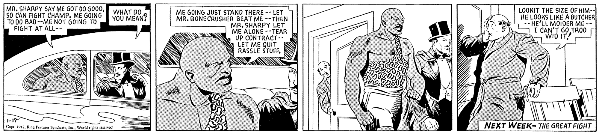 Font OCR: MR. SHARPY SAY ME GOT DO GO0DSO CAN FIGHT CHAMP. ME GOING TO DO BAD--ME NOT GOING TO FIGHT AT AL-- LOOKIT THE SIZE OF HIM-- HE LOOKS LIKE A BUTCHER 1-- HE'LL MOIDER ME -- I CAN'T G0 TRO0 WID IT! WHAT DO ME GOING JUST STANO THERE -- LET MR. BONECRUSHER BEAT ME --THEN MR. SHARPY LET ME ALONE --TEAR UP CONTRACT LET ME QUIT RASSLE STUFFYOU MEAN? I-17 NEXT WEEK- THE GREAT FIGHT Cepe 1941World rights reervad MR. SHARPY SAY ME GOT DO GO0DSO CAN FIGHT CHAMP. ME GOING TO DO BAD--ME NOT GOING TO FIGHT AT AL-- LOOKIT THE SIZE OF HIM-- HE LOOKS LIKE A BUTCHER 1-- HE'LL MOIDER ME -- I CAN'T G0 TRO0 WID IT! WHAT DO ME GOING JUST STANO THERE -- LET MR. BONECRUSHER BEAT ME --THEN MR. SHARPY LET ME ALONE --TEAR UP CONTRACT LET ME QUIT RASSLE STUFFYOU MEAN? I-17 NEXT WEEK- THE GREAT FIGHT Cepe 1941King featurn SyadcatsWorld rights reervad