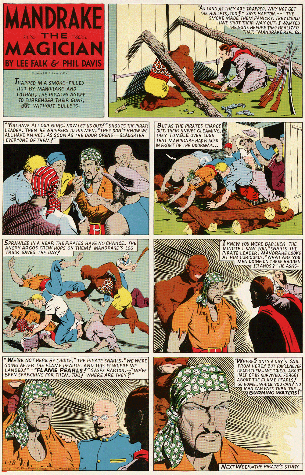 Publication OCR: MANDRAKE "AS LONG AS THEY ARE TRAPPEDWHY NOT GET THE BULLETSTO0 ?" SAYS BARTON. --" THE SMOKE MADE THEM PANICKY. THEMVT HAVE SHOT THEIR WAY OUT. I THE GUNS BEFORE THEY REALIZED THAT"MANDRAKE REPLIES. THE MAGICIAN BY LEE FALK & PHIL DAVIS Hegd U.A Pat Oe TRAPPED IN A SMOKE - FILLED HUT BY MANDRAKE AND LOTHARTHE PIRATES AGREE TO SURRENDER THEIR GUNSB?T WITHOUT BULLETS. "You HAVE ALL OUR GUNS. NOW LET US OUT!" SHOUTS THE PIRATE LEADER. THEN HE WHISPERS TO HIS MEN. "THEY DON'T KNOW WE ALL HAVE KNIVES. AS SOON AS THE DOOR OPENS -- SLAUGHTER EVERYONE OF THEM!" BUT AS THE PIRATES CHARGE OUTTHEY TUMBLE OVER LOGS THAT MANDRAKE HAD PLACED IN FRONT OF THE DOORWAY... SPRAWLED IN A HEAPTHE PIRATES HAVE NO CHANCE. THE ANGRY ARGOS CREW HOPS ON THEM! MANDRAKE'S LOG TRICK SAVES THE DAY! I KNEW YOU WERE BADLUCK THE MINUTE I SAW YOU"SNARLS THE PIRATE LEADER. MANDRAKE LOOKS AT HIM CURIOUSLY. "WHAT ARE YOU 7 MEN DOING ON THESEPASKS. ISLANDS? EBARREN WE'RE NOT HERE BY CHOICE" THE PIRATE SNARLS. "WE WERE GOING AFTER THE FLAME PEARLS AND THIS IS WHERE WE LANDED-"FLAME PEARLS!"GASPS BARTON--"WEVE BEEN SEARCHING FOR THEMTOO! WHERE ARE THEY?" 'WHERE? ONLYA DAY'S SAIL FROM HERE! BUT YOU'LL NEVER REACH THEM. WE TRIED. ABOUT HALF OF US SURVIVED. FORGET ABOUT THE FLAME PEARLS! GO HOMEA MAN WHILE YOU CAN! NO BURNING W THEl -18 . NEXT WEEK THE PIRATE'S STORY MANDRAKE "AS LONG AS THEY ARE TRAPPEDWHY NOT GET THE BULLETSTO0 ?" SAYS BARTON. --" THE SMOKE MADE THEM PANICKY. THEMVT HAVE SHOT THEIR WAY OUT. I THE GUNS BEFORE THEY REALIZED THAT"MANDRAKE REPLIES. THE MAGICIAN BY LEE FALK & PHIL DAVIS Hegd U.A Pat Oe TRAPPED IN A SMOKE - FILLED HUT BY MANDRAKE AND LOTHARTHE PIRATES AGREE TO SURRENDER THEIR GUNSB?T WITHOUT BULLETS. "You HAVE ALL OUR GUNS. NOW LET US OUT!" SHOUTS THE PIRATE LEADER. THEN HE WHISPERS TO HIS MEN. "THEY DON'T KNOW WE ALL HAVE KNIVES. AS SOON AS THE DOOR OPENS -- SLAUGHTER EVERYONE OF THEM!" BUT AS THE PIRATES CHARGE OUTTHEIR KNIVES GLEAMINGTHEY TUMBLE OVER LOGS THAT MANDRAKE HAD PLACED IN FRONT OF THE DOORWAY... SPRAWLED IN A HEAPTHE PIRATES HAVE NO CHANCE. THE ANGRY ARGOS CREW HOPS ON THEM! MANDRAKE'S LOG TRICK SAVES THE DAY! I KNEW YOU WERE BADLUCK THE MINUTE I SAW YOU"SNARLS THE PIRATE LEADER. MANDRAKE LOOKS AT HIM CURIOUSLY. "WHAT ARE YOU 7 MEN DOING ON THESEPASKS. ISLANDS? EBARREN WE'RE NOT HERE BY CHOICE" THE PIRATE SNARLS. "WE WERE GOING AFTER THE FLAME PEARLS AND THIS IS WHERE WE LANDED-"FLAME PEARLS!"GASPS BARTON--"WEVE BEEN SEARCHING FOR THEMTOO! WHERE ARE THEY?" 'WHERE? ONLYA DAY'S SAIL FROM HERE! BUT YOU'LL NEVER REACH THEM. WE TRIED. ABOUT HALF OF US SURVIVED. FORGET ABOUT THE FLAME PEARLS! GO HOMEA MAN WHILE YOU CAN! NO BURNING W THEl -18 . NEXT WEEK THE PIRATE'S STORY
