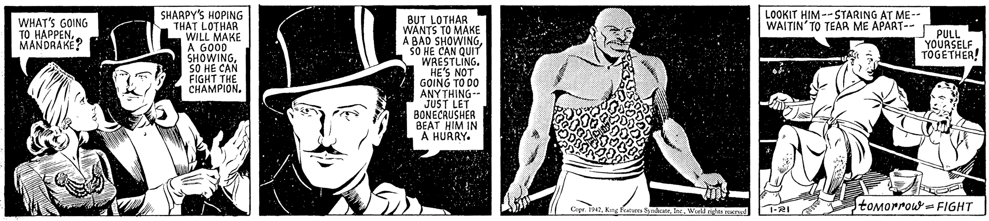 Newspaper OCR: SHARPY'S HOPING THAT LOTHAR WILL MAKE A GO0D SHOWINGSO HE CAN FIGHT THE CHAMPION. LOOKIT HIM --STARING AT ME-- WAITIN'TO TEAR ME APART-- BUT LOTHAR WANTS TO MAKE A BAD SHOWINGSO HE CAN QUIT WRESTLING. HE'S NOT GOING TO DO ANY THING-- JUST LET BONECRUSHER BEAT HIM IN A HURRY. WHAT'S GOING ?? ????ENPULL YOURSELF TOGETHER! MANDRAKE? toMorrow = FIGHT r. 142Werld rights Kd SHARPY'S HOPING THAT LOTHAR WILL MAKE A GO0D SHOWINGSO HE CAN FIGHT THE CHAMPION. LOOKIT HIM --STARING AT ME-- WAITIN'TO TEAR ME APART-- BUT LOTHAR WANTS TO MAKE A BAD SHOWINGSO HE CAN QUIT WRESTLING. HE'S NOT GOING TO DO ANY THING-- JUST LET BONECRUSHER BEAT HIM IN A HURRY. WHAT'S GOING ?? ????ENPULL YOURSELF TOGETHER! MANDRAKE? toMorrow = FIGHT r. 142King Features SyndicateWerld rights Kd