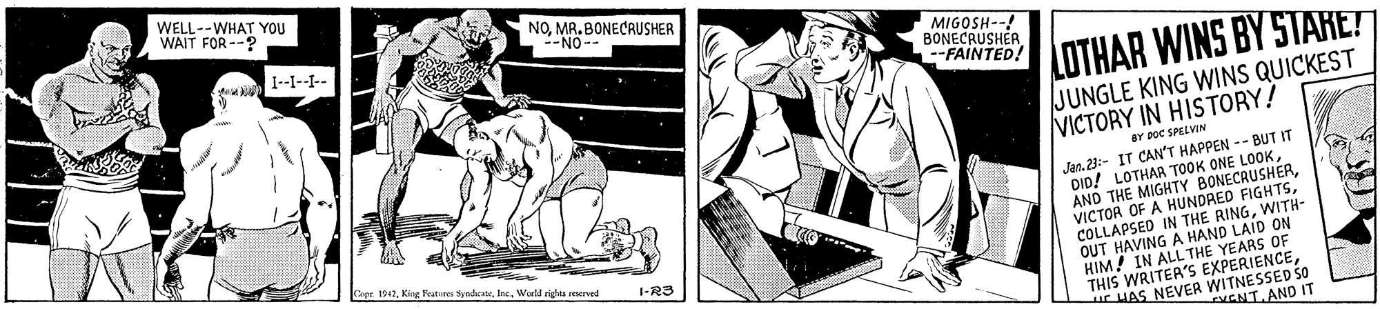 Black-and-white OCR: WELL--WHAT YOU WAIT FOR --? NO. MR. BONECRUSHER NO-- MIGOSH--! BONECRUSHER. FAINTED! I--I--L-. LOTHAR WINS BY STARE? JUNGLE KING WINS QUICKEST VICTORY IN HISTORY! BY poC SPELVIN Jan. 23:- IT CAN'T HAPPEN -- BUT IT DID! LOTHAR TOOK ONE LOOKWITH- OUT HAVING A HAND LAID ON HIM! IN ALL THE YEARS OF THIS WRITER'S EXPERIENCEHAS NEVER WITNESSED SO 1942. Kine Features Syndicate. IncWorld righes reserved 1-RS KENT. AND IT WELL--WHAT YOU WAIT FOR --? NO. MR. BONECRUSHER NO-- MIGOSH--! BONECRUSHER. FAINTED! I--I--L-. LOTHAR WINS BY STARE? JUNGLE KING WINS QUICKEST VICTORY IN HISTORY! BY poC SPELVIN Jan. 23:- IT CAN'T HAPPEN -- BUT IT DID! LOTHAR TOOK ONE LOOKAND THE MIGHTY BONECAUSHERVICTOR OF A HUNDRED FIGHTSCOLLAPSED IN THE RINGWITH- OUT HAVING A HAND LAID ON HIM! IN ALL THE YEARS OF THIS WRITER'S EXPERIENCEHAS NEVER WITNESSED SO 1942. Kine Features Syndicate. IncWorld righes reserved 1-RS KENT. AND IT