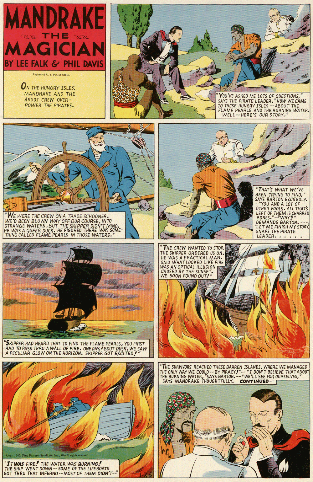 Comics OCR: MANDRAKE 8 THE u MAGICIAN BY LEE FALK& PHIL DAVIS Reginteed U S. Per Oe ON THE HUNGRY ISLESMANDRAKE AND THE ARGOS CREW OVER - POWER THE PIRATES. 'You'VE ASKED ME LOTS OF QUESTIONSSAYS THE PIRATE LEADER. "HOW WE CAME TO THESE HUNGRY ISLES --ABOUT THE FLAME PEARLS AND THE BURNING WATER. WELL--HERE's OUR STORY." "THAT'S WHAT WE'VE BEEN TRYING TO FIND" SAYS BARTON I YOU AND A LOT OF OTHER FOOLS. ALL THATS LEFT OF THEM IS CHAARED BONES."-"WHY ?" DEMANDS BARTON. -- "LET ME FINISH MY STORYSNAPS THE PIRATÉ LEADER... ... "WE WERE THE CREW ON A TRADE SCHOONER. WE'D BEEN BLOWN WAY OFF OUR COURSEINTO STRANGE WATERSBUT THE SKI PPER DIDN'T MIND. HE WAS A QUEER DUCK. HE FIGURED THERE WAS SOME- THING CALLED FLAME PEARLS IN THOSE WATERS." "THE CAEW WANTED TO STOP. THE SKIPPER ORDERED US ON. HE WAS A PRACTICAL MAN. SAID WHAT LOOKED LIKE FIRE WAS AN OPTICAL ILLUSION CAUSED BY THE SUNSET. WE SOON FOUND OUT!" "SKIPPER HAD HEARD THAT TO FIND THE FLAME PEARLSYOU FIRST HAD TO PASS THRU A WALL OF FIRE. ONE DAYWE SAW A PECULIAR GLOW ON THE HORIZON. SKIPPER GOT EXCITED" "THE SURVIVORS REACHED THESE BARREN ISLANDSWHERE WE MANAGED THE ONLY WAY WE COULD --BY PIRACY!"-- "I DON'T BELIEVE THAT ABOUT BURNING WATERSAYS MANDRAKE THOUGHTFULLY. CONTINUED- Copr. 1942Inc. World ngta ervel "IT WAS FIRE! THE WATER WAS BURNING! THE SHIP WENT DOWN -- SOME OF THE LIFEBOATS GOT THRU THAT INFERNO -- MOST OF THEM DIDN'T-" MANDRAKE 8 THE u MAGICIAN BY LEE FALK& PHIL DAVIS Reginteed U S. Per Oe ON THE HUNGRY ISLESMANDRAKE AND THE ARGOS CREW OVER - POWER THE PIRATES. 'You'VE ASKED ME LOTS OF QUESTIONSSAYS THE PIRATE LEADER. "HOW WE CAME TO THESE HUNGRY ISLES --ABOUT THE FLAME PEARLS AND THE BURNING WATER. WELL--HERE's OUR STORY." "THAT'S WHAT WE'VE BEEN TRYING TO FIND" SAYS BARTON I YOU AND A LOT OF OTHER FOOLS. ALL THATS LEFT OF THEM IS CHAARED BONES."-"WHY ?" DEMANDS BARTON. -- "LET ME FINISH MY STORYSNAPS THE PIRATÉ LEADER... ... "WE WERE THE CREW ON A TRADE SCHOONER. WE'D BEEN BLOWN WAY OFF OUR COURSEINTO STRANGE WATERSBUT THE SKI PPER DIDN'T MIND. HE WAS A QUEER DUCK. HE FIGURED THERE WAS SOME- THING CALLED FLAME PEARLS IN THOSE WATERS." "THE CAEW WANTED TO STOP. THE SKIPPER ORDERED US ON. HE WAS A PRACTICAL MAN. SAID WHAT LOOKED LIKE FIRE WAS AN OPTICAL ILLUSION CAUSED BY THE SUNSET. WE SOON FOUND OUT!" "SKIPPER HAD HEARD THAT TO FIND THE FLAME PEARLSYOU FIRST HAD TO PASS THRU A WALL OF FIRE. ONE DAYABOUT DUSKWE SAW A PECULIAR GLOW ON THE HORIZON. SKIPPER GOT EXCITED" "THE SURVIVORS REACHED THESE BARREN ISLANDSWHERE WE MANAGED THE ONLY WAY WE COULD --BY PIRACY!"-- "I DON'T BELIEVE THAT ABOUT BURNING WATER"SAYS BARTON. --"WE'LL SEE FOR OURSELVESSAYS MANDRAKE THOUGHTFULLY. CONTINUED- Copr. 1942Kig Ftires SyodioaInc. World ngta ervel "IT WAS FIRE! THE WATER WAS BURNING! THE SHIP WENT DOWN -- SOME OF THE LIFEBOATS GOT THRU THAT INFERNO -- MOST OF THEM DIDN'T-"