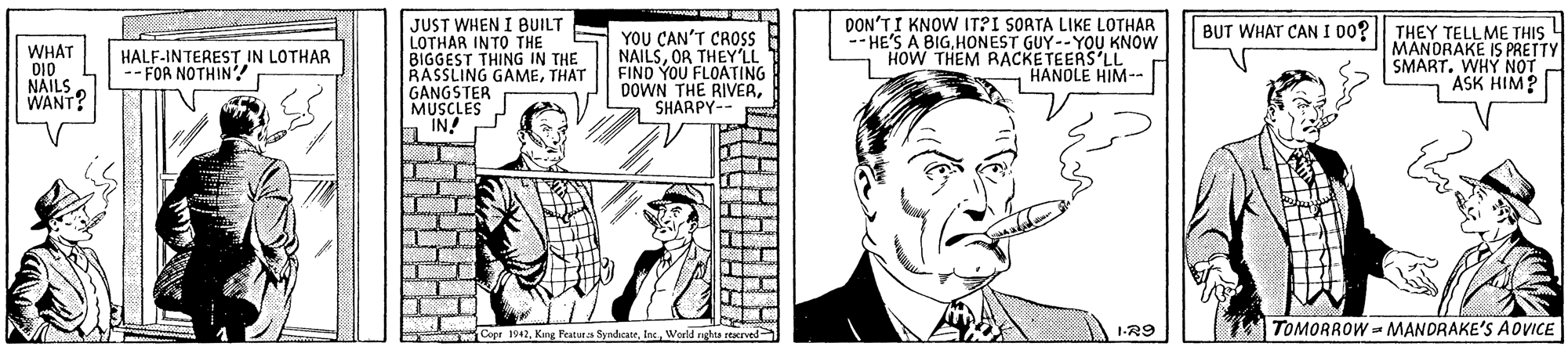 Illustration OCR: JUST WHEN I BUILT LOTHAR INTO THE BIGGEST THING IN THE RASSLING GAMETHAT GANGSTER MUSCLES IN! DON'TI KNOW IT?I SORTA LIKE LOTHAR -- HE'S A BIGHONEST GUY--YOU KNOW HOW THEM RACKE TEERS LL HANOLE HIM- THEY TELLME THIS 4 MANDRAKE IS PRETTY SMART. WHY NOT ASK HIM? BUT WHAT CAN I 00? WHAT DI0 NAILS WANT? YOU CAN'T CROSS NAILSOR THEY'LL FIND YOU FLOATING DOWN THE RIVERSHARPY- HALF-INTEREST IN LOTHAR -- FOR NOTHIN! 1-R9 T TOMORROW = MANDRAKE'S ADVICE Copr 1942Werld nghta sterved JUST WHEN I BUILT LOTHAR INTO THE BIGGEST THING IN THE RASSLING GAMETHAT GANGSTER MUSCLES IN! DON'TI KNOW IT?I SORTA LIKE LOTHAR -- HE'S A BIGHONEST GUY--YOU KNOW HOW THEM RACKE TEERS LL HANOLE HIM- THEY TELLME THIS 4 MANDRAKE IS PRETTY SMART. WHY NOT ASK HIM? BUT WHAT CAN I 00? WHAT DI0 NAILS WANT? YOU CAN'T CROSS NAILSOR THEY'LL FIND YOU FLOATING DOWN THE RIVERSHARPY- HALF-INTEREST IN LOTHAR -- FOR NOTHIN! 1-R9 T TOMORROW = MANDRAKE'S ADVICE Copr 1942Kang Featurs SyndicateWerld nghta sterved