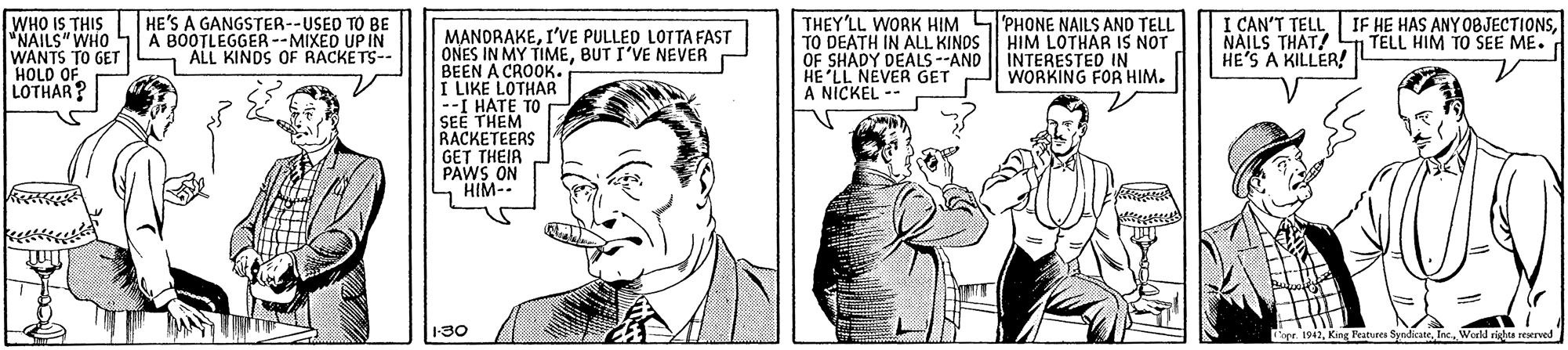 Font OCR: WHO IS THIS "NAILS" WHO WANTS TO GET HOLD OF LOTHAR? HE'S A GANGSTER--USED TO BE A BOOTLEGGER--MIXED UP IN ALL KINDS OF RACKETS-- THEY'LL WORK HIM SPHONE NAILS ANO TELL TO DEATH IN ALL KINDS OF SHADY DEALS--AND HE 'LL NEVER GET A NICKEL -- I CAN'T TELLNAILS THAT! HE'S A KILLER! MANDRAKEI'VE PULLED LOTTA FAST ONES IN MY TIMEBUT I'VE NEVER BEEN A CROOK. I LIKE LOTHAR --I HATE TO r SEE THEM RACKETEERS GET THEIR PAWS ON HIM- HIM LOTHAR IS NOT INTERESTED IN WORKING FOR HIM. TELL HIM TO SEE ME. 130 toer 1942World righta reerved WHO IS THIS "NAILS" WHO WANTS TO GET HOLD OF LOTHAR? HE'S A GANGSTER--USED TO BE A BOOTLEGGER--MIXED UP IN ALL KINDS OF RACKETS-- THEY'LL WORK HIM SPHONE NAILS ANO TELL TO DEATH IN ALL KINDS OF SHADY DEALS--AND HE 'LL NEVER GET A NICKEL -- I CAN'T TELLIF HE HAS ANY O8JECTIONSNAILS THAT! HE'S A KILLER! MANDRAKEI'VE PULLED LOTTA FAST ONES IN MY TIMEBUT I'VE NEVER BEEN A CROOK. I LIKE LOTHAR --I HATE TO r SEE THEM RACKETEERS GET THEIR PAWS ON HIM- HIM LOTHAR IS NOT INTERESTED IN WORKING FOR HIM. TELL HIM TO SEE ME. 130 toer 1942King Features SyndicateWorld righta reerved
