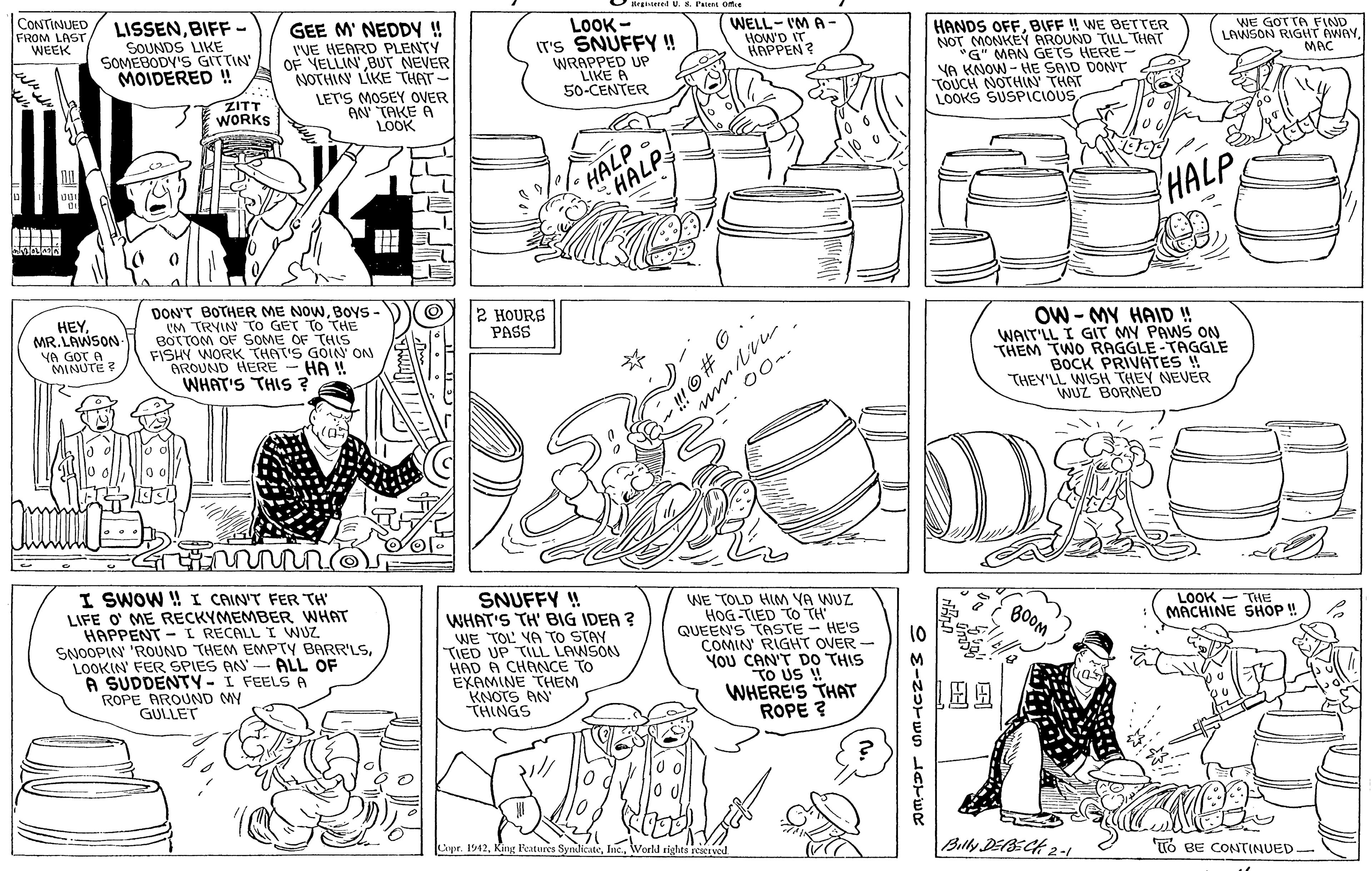 Parallel OCR: CONTINUED FROM LAST WEEK LISSENBIFF- SOUNDS LIKE SOMEBODV'S GITTIN' MOIDERED!! GEE M' NEDDY! I'VE HEARD PLENTY OF VELLIN BUT NEVER NOTHIN LIKE THAT- LOOK - IT's SNUFFY ! WRAPPED UP LIKE A 50-CENTER WELL- I'M A- HOW'D IT. HAPPEN ? HANDS OFFBIFF ! WE BETTER NOT MONKEY AROUND TILL THAT *G" MAN GETS YA KNOW - HE SAID DON'T TOUCH NOTHIN' THAT LOOKS SUSPICIOUSGOT TA FIND LAWSON RIGIT AWAY HERE- MAC ZITT WORKS LET'S MOSEY OVER AN TAKE A LOOK HALP HALP HALP DON'T BOTHER ME NOWBOYS - (M TRYIN TO GET TO THE BOTTOM OF SOME OF THIS FISHY WORK THAT'S GOIN' ON AROUND HERE WHAT'S THIS ? HEYMR. LAWSON YA GOT A. MINUTE ? 2 HOURS PASS OW - MY HAID ! WAIT'LL I GIT MY PAWS ON THEM TWO RAGGLE-TAGGLE BOCK PRIVATES THEY'LL WISH THEY NEVER WUZ BORNED HA ! -- 00.. I SWOW ! I CAIN'T FER TH' LIFE O' ME RECKYMEMBER WHAT HAPPENT - I RECALL I WUZ SNOOPIN 'ROUND THEM EMMPTY BARR'LSLOOKIN' FER SPIES AN A SUDDENTY- I FEELSA ROPE AROUND MY GULLET SNUFFY ! WHAT'S TH' BIG IDER ? WE TOL VA TO STAY TIED UP TILL LAWSON HAD A CHANNCE TO EXAMINE THEM KNOTS AN THINGS WE TOLD HIM VA WUZ HOG -TIED TO TH QUEEN'S TASTE - HE'S COMIN' RIGHT OVER You CAN'T DO THIS TO US ! WHERE'S THAT ROPE ? BOOM LOOK - THE MACHINE SHOP!! 10 ALL OF Capr. 1942Billy DEBECH 2 -1 TTO BE CONTINUED O # G.. CONTINUED FROM LAST WEEK LISSENBIFF- SOUNDS LIKE SOMEBODV'S GITTIN' MOIDERED!! GEE M' NEDDY! I'VE HEARD PLENTY OF VELLIN BUT NEVER NOTHIN LIKE THAT- LOOK - IT's SNUFFY ! WRAPPED UP LIKE A 50-CENTER WELL- I'M A- HOW'D IT. HAPPEN ? HANDS OFFBIFF ! WE BETTER NOT MONKEY AROUND TILL THAT *G" MAN GETS YA KNOW - HE SAID DON'T TOUCH NOTHIN' THAT LOOKS SUSPICIOUSGOT TA FIND LAWSON RIGIT AWAY HERE- MAC ZITT WORKS LET'S MOSEY OVER AN TAKE A LOOK HALP HALP HALP DON'T BOTHER ME NOWBOYS - (M TRYIN TO GET TO THE BOTTOM OF SOME OF THIS FISHY WORK THAT'S GOIN' ON AROUND HERE WHAT'S THIS ? HEYMR. LAWSON YA GOT A. MINUTE ? 2 HOURS PASS OW - MY HAID ! WAIT'LL I GIT MY PAWS ON THEM TWO RAGGLE-TAGGLE BOCK PRIVATES THEY'LL WISH THEY NEVER WUZ BORNED HA ! -- 00.. I SWOW ! I CAIN'T FER TH' LIFE O' ME RECKYMEMBER WHAT HAPPENT - I RECALL I WUZ SNOOPIN 'ROUND THEM EMMPTY BARR'LSLOOKIN' FER SPIES AN A SUDDENTY- I FEELSA ROPE AROUND MY GULLET SNUFFY ! WHAT'S TH' BIG IDER ? WE TOL VA TO STAY TIED UP TILL LAWSON HAD A CHANNCE TO EXAMINE THEM KNOTS AN THINGS WE TOLD HIM VA WUZ HOG -TIED TO TH QUEEN'S TASTE - HE'S COMIN' RIGHT OVER You CAN'T DO THIS TO US ! WHERE'S THAT ROPE ? BOOM LOOK - THE MACHINE SHOP!! 10 ALL OF Capr. 1942King Ratures SynlicateBilly DEBECH 2 -1 TTO BE CONTINUED O # G..