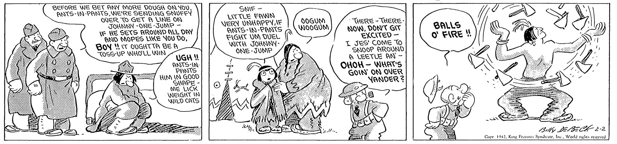 Font OCR: BEFORE WE BET ANY MORE DOUGH ON YOouANTS IN PANTS.WE'RE SENDING SNUFFY OUER TO GET A LINE ON JOHNNY -ONE-JUMP IF HE SETS AROUND ALL DAY AND MOPES LIKE YOU DOBoy !! T OUGHTTA BE A SNIF - LITTLE FAWN VERY UNHAPPYIF ANTS-IN-PANTS FIGHT UM DUEL WITH JOHNNY- ONE JUMP THERE-THERE NOWDON'T GIT EXCITED- I JES' COME TO SNOOP AROUND A LEETLE AN- OHOH - WHAT's GOIN' ON OVER YANDER? 0OGUM WOOGUM BALLS O' FIRE ! TOSS-UP WHOLL WIN UGH ! ANTS IN PANTS HIM IN GOOD SHAPE- ME LICK WEIGHT IN WILD CATS Copr 1942Woeld nyles reserved BEFORE WE BET ANY MORE DOUGH ON YOouANTS IN PANTS.WE'RE SENDING SNUFFY OUER TO GET A LINE ON JOHNNY -ONE-JUMP IF HE SETS AROUND ALL DAY AND MOPES LIKE YOU DOBoy !! T OUGHTTA BE A SNIF - LITTLE FAWN VERY UNHAPPYIF ANTS-IN-PANTS FIGHT UM DUEL WITH JOHNNY- ONE JUMP THERE-THERE NOWDON'T GIT EXCITED- I JES' COME TO SNOOP AROUND A LEETLE AN- OHOH - WHAT's GOIN' ON OVER YANDER? 0OGUM WOOGUM BALLS O' FIRE ! TOSS-UP WHOLL WIN UGH ! ANTS IN PANTS HIM IN GOOD SHAPE- ME LICK WEIGHT IN WILD CATS Copr 1942King Feures SynhcaneWoeld nyles reserved