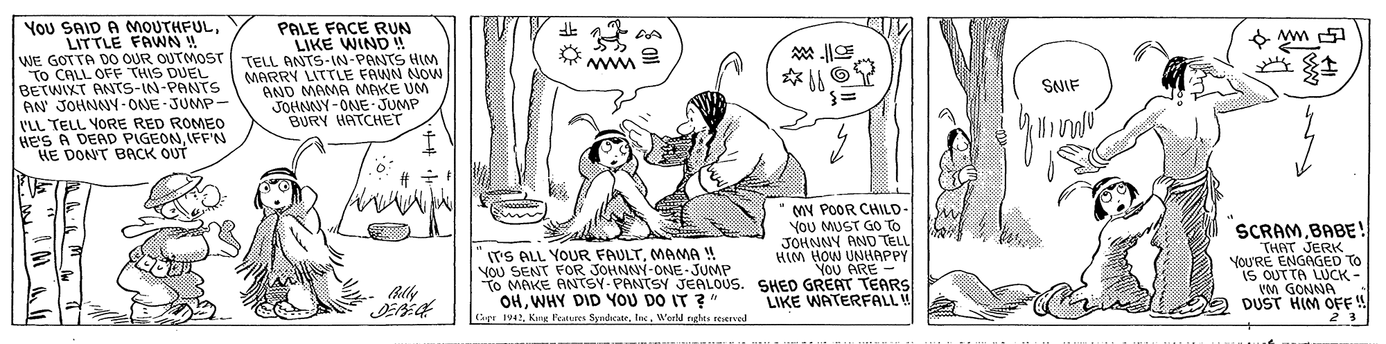 Font OCR: You SAID A MOUTHFULLITTLE FAWN ! WE GOTTA DO OUR OUTMOST To CALL OFF THIS DUEL BETWIXT ANTS-IN-PANTS AN JOHNNY- ONE-JUMP- I'LL TELL YORE RED ROMEO HeS A DEAD PIGEONIFF'N HE DONT BACK OUT PALE FACE RUN LIKE WIND ! TELL ANTS-IN-PANTS HIM MARRY LITTLE FAWN NON AND MAMA MAKE UM JOHNNY-ONE JUMP BURY HATCHET 9 ww E Ww SNIF MY POOR CHILD- YoU MUST GO To JOHNNY AND TELL HIM HOW UNHAPPY YoU ARE - To MAKE ANTSY PANTSY JEALOUS. SHED GREAT TEARS LIKE WATERFALL! SCRAMBABE! THAT JERK YOU'RE ENGNGED TO IS OUTTA LUCK - VM GONNA DUST HIM OFF!! 23 IT'S ALL YOUR FAULTMAMA ! VOU SENT FOR JOHNNY-ONE-JUMP OHWHY DID YOU DO IT ?" Casr 1942Werld rghts reserved You SAID A MOUTHFULLITTLE FAWN ! WE GOTTA DO OUR OUTMOST To CALL OFF THIS DUEL BETWIXT ANTS-IN-PANTS AN JOHNNY- ONE-JUMP- I'LL TELL YORE RED ROMEO HeS A DEAD PIGEONIFF'N HE DONT BACK OUT PALE FACE RUN LIKE WIND ! TELL ANTS-IN-PANTS HIM MARRY LITTLE FAWN NON AND MAMA MAKE UM JOHNNY-ONE JUMP BURY HATCHET 9 ww E Ww SNIF MY POOR CHILD- YoU MUST GO To JOHNNY AND TELL HIM HOW UNHAPPY YoU ARE - To MAKE ANTSY PANTSY JEALOUS. SHED GREAT TEARS LIKE WATERFALL! SCRAMBABE! THAT JERK YOU'RE ENGNGED TO IS OUTTA LUCK - VM GONNA DUST HIM OFF!! 23 IT'S ALL YOUR FAULTMAMA ! VOU SENT FOR JOHNNY-ONE-JUMP OHWHY DID YOU DO IT ?" Casr 1942Kang Features SyndicateWerld rghts reserved