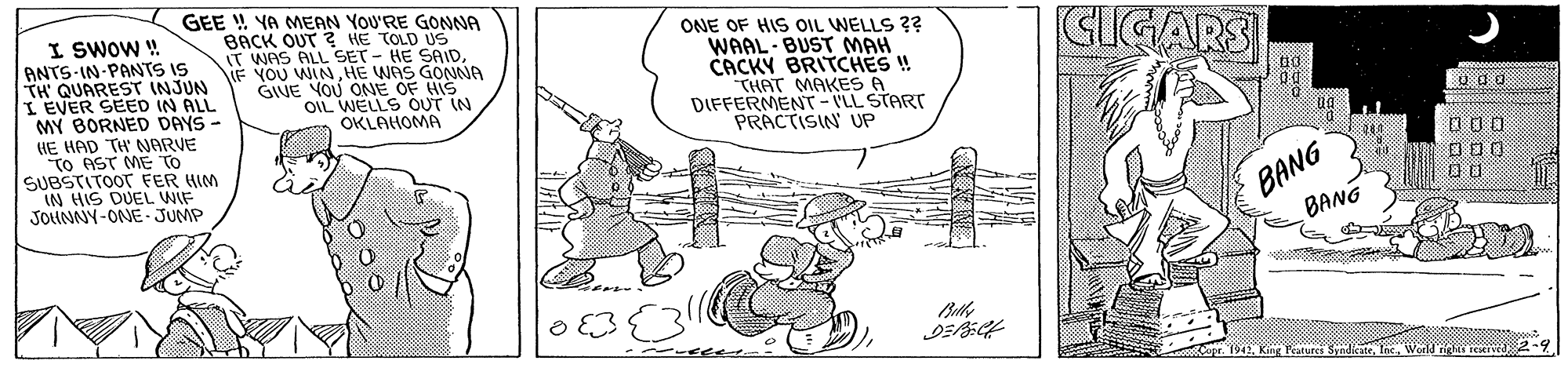 Parallel OCR: I SWOW ! ANTS-IN PANNTS IS TH' QUAREST INJUN I EVER SEED IN ALL MY BORNED DAYS - GEE ! YA MEAN YOU'RE GONNA BACK OUT ? HE TOLD US T WAS ALL SET - HE SAIDHE WAS GONNA GIVE YOU ONE OF HIS OIL WELLS OUT IN OKLAHOMA ONE OF HIS OIL WELLS ?? WAAL- BUST MAH CACKY BRITCHES !! THAT MAKES A DIFFERMENT- VLL START PRACTISIN UP GIGARS HE HAD TH NARVE TO AST ME TO SUBSTITOOT FER HIM IN HIS DUEL WIF JOUNNY-ONE JUMP 000 BANG BANG opr 1942Weld le rEkIvd 2- I SWOW ! ANTS-IN PANNTS IS TH' QUAREST INJUN I EVER SEED IN ALL MY BORNED DAYS - GEE ! YA MEAN YOU'RE GONNA BACK OUT ? HE TOLD US T WAS ALL SET - HE SAIDNF YOU WINHE WAS GONNA GIVE YOU ONE OF HIS OIL WELLS OUT IN OKLAHOMA ONE OF HIS OIL WELLS ?? WAAL- BUST MAH CACKY BRITCHES !! THAT MAKES A DIFFERMENT- VLL START PRACTISIN UP GIGARS HE HAD TH NARVE TO AST ME TO SUBSTITOOT FER HIM IN HIS DUEL WIF JOUNNY-ONE JUMP 000 BANG BANG opr 1942King Patures SyndicateWeld le rEkIvd 2-