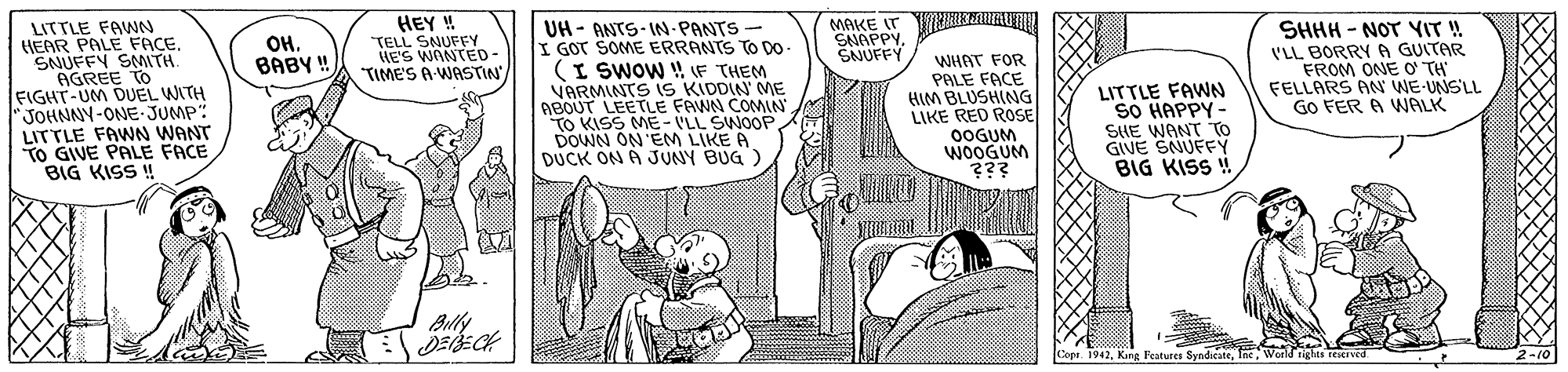 Font OCR: HEY ! TELL SNUFFY HE'S WANTED- "TIME'S A WASTIN LITTLE FAWN HEAR PALE FACE. ?NUFFN SNMTH AGREE TO FIGHT-UM DUEL WITH JOHNNY-ONE-JUMP: LITTLE FAWNN WANT TO GIVE PALE FACE BIG KISS ! UH- ANTS- IN PANTS - I GOT SOME ERRANTS TO DO- (I SWOW ! F THEM VARMINTS 1S KIDDIN' ME ABOUT LEETLE FAWN COMIN TO KISS ME- VLL SWOOP DOWN ON'EM LIKE A DUCK ON A JUNY BUG ) ??. BABY ! MAKE IT RKuAUn SNAPPYSNUFFY WHAT FOR PALE FACE HIM BLUSHING LIKE RED ROSE 0OGUM WOOGUM ??? LITTLE FAWN SO HAPPY- SIE WANT TO GIVE SNUFFY BIG KISS ! SHHH - NOT YIT! VLL BORRY A GUITAR FROM ONE O' TH FELLARS AN WE-UNSLL GO FER A WALK Billy Cope. 1942World rights resxived. 2-10 HEY ! TELL SNUFFY HE'S WANTED- "TIME'S A WASTIN LITTLE FAWN HEAR PALE FACE. ? NUFFN SNMTH AGREE TO FIGHT-UM DUEL WITH JOHNNY-ONE-JUMP: LITTLE FAWNN WANT TO GIVE PALE FACE BIG KISS ! UH- ANTS- IN PANTS - I GOT SOME ERRANTS TO DO- (I SWOW ! F THEM VARMINTS 1S KIDDIN' ME ABOUT LEETLE FAWN COMIN TO KISS ME- VLL SWOOP DOWN ON'EM LIKE A DUCK ON A JUNY BUG ) ??. BABY ! MAKE IT RKuAUn SNAPPYSNUFFY WHAT FOR PALE FACE HIM BLUSHING LIKE RED ROSE 0OGUM WOOGUM ??? LITTLE FAWN SO HAPPY- SIE WANT TO GIVE SNUFFY BIG KISS ! SHHH - NOT YIT! VLL BORRY A GUITAR FROM ONE O' TH FELLARS AN WE-UNSLL GO FER A WALK Billy Cope. 1942King Features SyndicateWorld rights resxived. 2-10