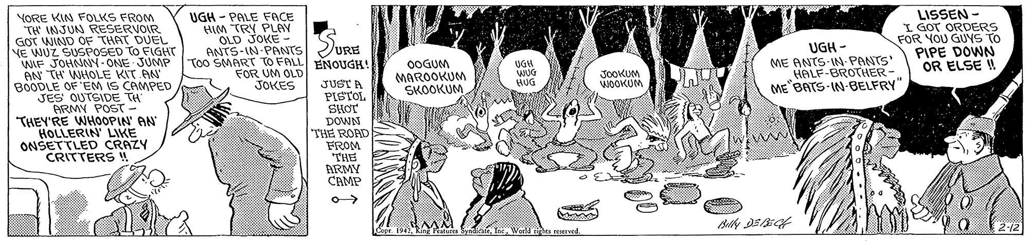 Organism OCR: YORE KIN FOLKS FROM TH INJUN RESERVOIR GOT WIND OF THAT DUEL NE WUZ SUSPOSED TO FIGHT WIF JOHNNY-ONE JUMP AN TH WHOLE KIT AN' BOODLE OF'EM IS CAMPED JES OUTSIDE TH ARMY POST- THEY'RE WHOOPIN' AN HOLLERIN' LIKE ONSETTLED CRAZY CRITTERS ! UGH - PALE FACE HIM TRY PLAY OLD JOKE - ANTS-IN-PANTS Too SMART TO FALL ENOUGH! FOR UM OLD JOKES LISSEN - I GOT ORDERS FOR YOU GUYS TO PIPE DOWN OR ELSE ! URE 0OGUM MAROOKUM SKOOKUM UGH WUG HUG UGH - ME ANTS-IN-PANTS HALF-BROTHER- ME BATS IN-BELFRY" JOOKUM WOOKUM JUSTA PISTOL SHOT DOWN THE ROAD FROM THE ARMY CAMP o-> Copr. 1942Woeld rights reserved. 2-12 YORE KIN FOLKS FROM TH INJUN RESERVOIR GOT WIND OF THAT DUEL NE WUZ SUSPOSED TO FIGHT WIF JOHNNY-ONE JUMP AN TH WHOLE KIT AN' BOODLE OF'EM IS CAMPED JES OUTSIDE TH ARMY POST- THEY'RE WHOOPIN' AN HOLLERIN' LIKE ONSETTLED CRAZY CRITTERS ! UGH - PALE FACE HIM TRY PLAY OLD JOKE - ANTS-IN-PANTS Too SMART TO FALL ENOUGH! FOR UM OLD JOKES LISSEN - I GOT ORDERS FOR YOU GUYS TO PIPE DOWN OR ELSE ! URE 0OGUM MAROOKUM SKOOKUM UGH WUG HUG UGH - ME ANTS-IN-PANTS HALF-BROTHER- ME BATS IN-BELFRY" JOOKUM WOOKUM JUSTA PISTOL SHOT DOWN THE ROAD FROM THE ARMY CAMP o-> Copr. 1942Ring Fratures SyndicateWoeld rights reserved. 2-12