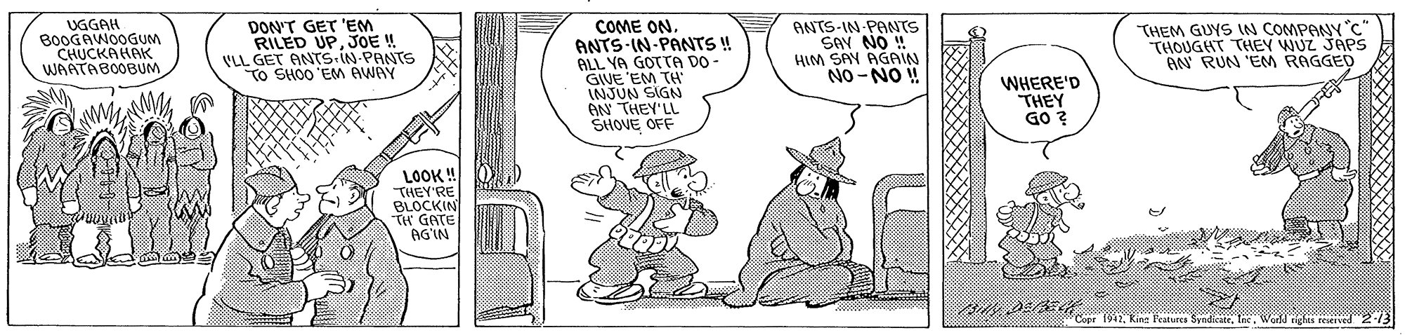 Art OCR: UGGAH B0OGAWOOGUM CHUCKAHAK WAATABOOBUM DON'T GET 'EM RILED UPJOE ! VLL GET ANTS.IN-PANTS TO SHOO 'EM AWAY COME ON. ANTS IN-PANTS ! ALL YA GOTTA DO- GIVE 'EM TH INJUN SIGN AN THEY'LL SHOVE OFF ANTS-IN PANTS SAV NO ! HIM SAY AGAIN NO -NO ! THEM GUYS IN COMPANY c THOUGHT THEY WUZ JAPS AN RUN 'EM RAGGED WHERE'D THEY GO ? LOOK ! THEY'RE BLOCKIN TH GATE AG'IN Copr 1942Wodd ighes reserved213 UGGAH B0OGAWOOGUM CHUCKAHAK WAATABOOBUM DON'T GET 'EM RILED UPJOE ! VLL GET ANTS.IN-PANTS TO SHOO 'EM AWAY COME ON. ANTS IN-PANTS ! ALL YA GOTTA DO- GIVE 'EM TH INJUN SIGN AN THEY'LL SHOVE OFF ANTS-IN PANTS SAV NO ! HIM SAY AGAIN NO -NO ! THEM GUYS IN COMPANY c THOUGHT THEY WUZ JAPS AN RUN 'EM RAGGED WHERE'D THEY GO ? LOOK ! THEY'RE BLOCKIN TH GATE AG'IN Copr 1942King l'eatures SyndicateWodd ighes reserved213