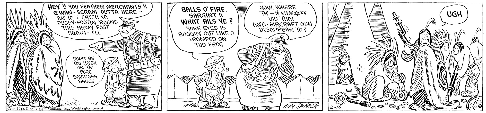 Finger OCR: HEY ! YOU FEATHER MERCHANTS ! G'WAN - SCRAM OUTTA HERE AN IF I CATCH YA PUSSY-FOOTIN ROUND THIS ARMY POST AGAIN - I'LL BALLS O' FIRESARGINT ! WHAT AILS YE ? YORE EYES IS BUGGIN' OUT LIKE A TROMPED ON TUD FROG NOWWHERE TH - M@?? DID THAT ANTI-AIRCRAFT GUN DISAPPEAR To? UGH DON'T BE Too He'SH ON TH PORE SAVIDGESSARGE Bully DEECE Copr 1942Karg World nglt- tearved HEY ! YOU FEATHER MERCHANTS ! G'WAN - SCRAM OUTTA HERE AN IF I CATCH YA PUSSY-FOOTIN ROUND THIS ARMY POST AGAIN - I'LL BALLS O' FIRESARGINT ! WHAT AILS YE ? YORE EYES IS BUGGIN' OUT LIKE A TROMPED ON TUD FROG NOWWHERE TH - M@?? DID THAT ANTI-AIRCRAFT GUN DISAPPEAR To? UGH DON'T BE Too He'SH ON TH PORE SAVIDGESSARGE Bully DEECE Copr 1942Karg World nglt- tearved