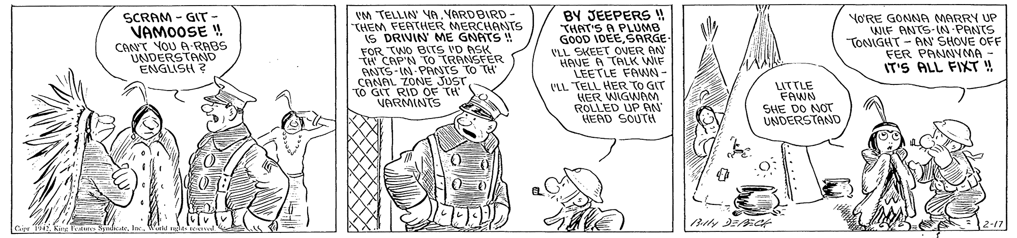 Parallel OCR: SCRAM - GIT VAMOOSE ! CANT YOU A-RABS UNDERSTAND ENGLISH ? VM TELLIN YA YARDBIRD THEM FEATHER MERCHANTS IS DRIVIN ME GNATS ! FOR TWO BITS 'D ASK TH CAP'N To TRANSFER -IN PANTS To TH BY JEEPERS ! THAT'S A PLUMB GOOD IDEESARGE VLL SKEET OVER AN HAVE A TALK WIF LEETLE FAWN- 'LL TELL HER TO GIT KER WIGWM ROLLED UP AN HEAD SOUTH YO'RE GONNA MARRY UP WIF ANTS-IN-PANTS TONIGHT - AN SHOVE OFF FER PANNYMA - IT'S ALL FIT !! ANTS-YONE JUST CANAL TO GIT RID OF TH VARMINTS LITTLE FAWN SHE DO NOT UNDERSTAND 2-17 SCRAM - GIT VAMOOSE ! CANT YOU A-RABS UNDERSTAND ENGLISH ? VM TELLIN YA YARDBIRD THEM FEATHER MERCHANTS IS DRIVIN ME GNATS ! FOR TWO BITS 'D ASK TH CAP'N To TRANSFER -IN PANTS To TH BY JEEPERS ! THAT'S A PLUMB GOOD IDEESARGE VLL SKEET OVER AN HAVE A TALK WIF LEETLE FAWN- 'LL TELL HER TO GIT KER WIGWM ROLLED UP AN HEAD SOUTH YO'RE GONNA MARRY UP WIF ANTS-IN-PANTS TONIGHT - AN SHOVE OFF FER PANNYMA - IT'S ALL FIT !! ANTS-YONE JUST CANAL TO GIT RID OF TH VARMINTS LITTLE FAWN SHE DO NOT UNDERSTAND 2-17