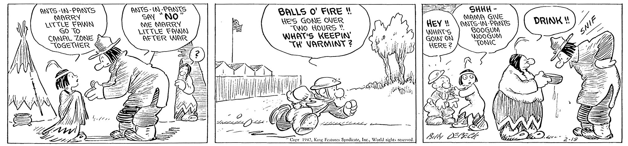 Parallel OCR: BNTS-IN-PANTS MARRY LITTLE FAWN GO TO CANAL ZONE TOGETHER ANTS- IN PANTS SAY "NO ME MARRY LITTLE FANN AFTER WAR BALLS O' FIRE ! HE'S GONE OVER TWO HOURS ! WHAT'S KEEPIN' TH VARMINT ? SHHH MAMA GIVE HEY ! ANTS-IN-PANTS B0OGUM WOOGUM TONIC DRINK ! WHAT'S GOIN ON HERE ? SNIP Copr 1942Werld tights reserved. BNTS-IN-PANTS MARRY LITTLE FAWN GO TO CANAL ZONE TOGETHER ANTS- IN PANTS SAY "NO ME MARRY LITTLE FANN AFTER WAR BALLS O' FIRE ! HE'S GONE OVER TWO HOURS ! WHAT'S KEEPIN' TH VARMINT ? SHHH MAMA GIVE HEY ! ANTS-IN-PANTS B0OGUM WOOGUM TONIC DRINK ! WHAT'S GOIN ON HERE ? SNIP Copr 1942Kang Festures SyndicaceWerld tights reserved.