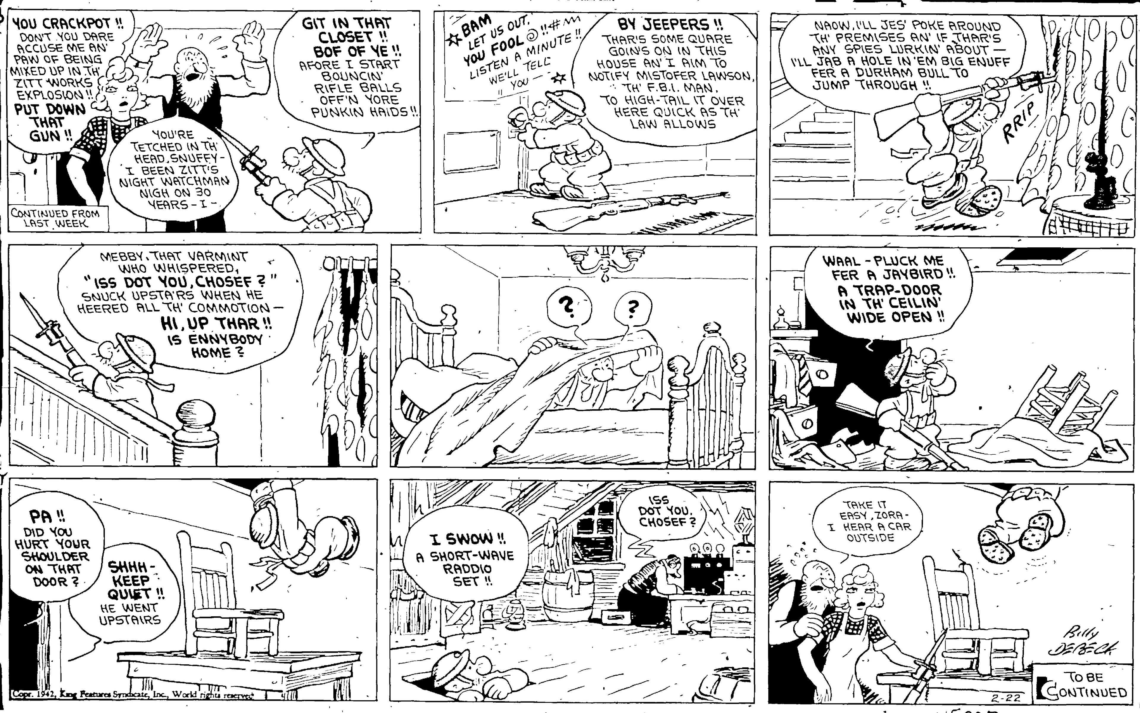 Art OCR: YOU CRACKPOT ! DONT YOU DARE ACCUSE ME AN PAW OF BEING MIXED UP IN TH ZITT WORKS EXPLOSION !! PUT DOWN THAT GUN ! BAM LET US OUT." GIT IN THAT CLOSET ! BOF OF YE ! AFORE I START BOUNCIN RIFLE BALS OFF'N YORE PUNKIN HAIDS! BY JEEPERS ! THAR'S SOME QUARE GOINS ON IN THIS HOUSE AN' I AIM TO NOTIFY MISTOFER LAWSON* TH' F.B.I. MAN. TO HIGH-TAL IT OVER HERE QUICK AS TH LAW ALLOWS LISTEN A MINUTE ! WE'LL TELL NAOW.ILL JES POKE AROUND TH' PREMISES AN' IF THAR'S ANY SPIES LURKIN ABOUT - V'LL JAB A HOLE IN 'EM BIG ENUFF FER A DURHAM BULL TO JUMP THROUGH ! YOU FOOL O#M . You - YOU'RE TETCHED IN TH HEAD.SNUFFY- I BEEN ZITT'S NIGHT WATCHMAN NIGH ON 30 YEARS -I- CONTINUED FROM LAST WEEK MEBBY. THAT VARMINT WHO WHISPEREDCHOSÉF ? SNUCK UPSTA'RS WHEN HE HEERED ALL TH' COMMOTION WAAL - PLUCK ME FER A JAYBIRD! A TRAP-DOOR IN TH' CEILIN" WIDE OPEN! HIUP THAR ! IS ENNYBODY HOME ? PA ! DID YOU HURT YOUR SHOULDER ON THAT DOOR ? ISS DOT YOU. CHOSEF ? TAKE IT ERSYZORA- I HEAR A CAR OUTSIDE SHHH - KEEP QUET ! HE WENT UPSTAIRS I SWOW ! A SHORT-WAVE RADDIO SET ! 298 Billy 9Ine Workd righu rawe TO BE CONTINUED 2-22 RRIP YOU CRACKPOT ! DONT YOU DARE ACCUSE ME AN PAW OF BEING MIXED UP IN TH ZITT WORKS EXPLOSION !! PUT DOWN THAT GUN ! BAM LET US OUT." GIT IN THAT CLOSET ! BOF OF YE ! AFORE I START BOUNCIN RIFLE BALS OFF'N YORE PUNKIN HAIDS! BY JEEPERS ! THAR'S SOME QUARE GOINS ON IN THIS HOUSE AN' I AIM TO NOTIFY MISTOFER LAWSON* TH' F.B.I. MAN. TO HIGH-TAL IT OVER HERE QUICK AS TH LAW ALLOWS LISTEN A MINUTE ! WE'LL TELL NAOW.ILL JES POKE AROUND TH' PREMISES AN' IF THAR'S ANY SPIES LURKIN ABOUT - V'LL JAB A HOLE IN 'EM BIG ENUFF FER A DURHAM BULL TO JUMP THROUGH ! YOU FOOL O#M . You - YOU'RE TETCHED IN TH HEAD.SNUFFY- I BEEN ZITT'S NIGHT WATCHMAN NIGH ON 30 YEARS -I- CONTINUED FROM LAST WEEK MEBBY. THAT VARMINT WHO WHISPERED"ISS DOT YOUCHOSÉF ? SNUCK UPSTA'RS WHEN HE HEERED ALL TH' COMMOTION WAAL - PLUCK ME FER A JAYBIRD! A TRAP-DOOR IN TH' CEILIN" WIDE OPEN! HIUP THAR ! IS ENNYBODY HOME ? PA ! DID YOU HURT YOUR SHOULDER ON THAT DOOR ? ISS DOT YOU. CHOSEF ? TAKE IT ERSYZORA- I HEAR A CAR OUTSIDE SHHH - KEEP QUET ! HE WENT UPSTAIRS I SWOW ! A SHORT-WAVE RADDIO SET ! 298 Billy 9K Pratures SyndcaIne Workd righu rawe TO BE CONTINUED 2-22 RRIP